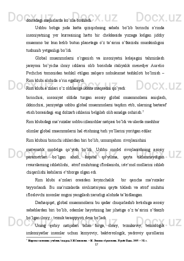 doiradagi majlislarda ko’rila boshladi.
Ushbu   bobga   juda   katta   qiziqishning   sababi   bo’lib   birinchi   o’rinda
insoniyatning   yer   kurrasining   hatto   bir   chekkasida   yuzaga   kelgan   jiddiy
muammo   bir   kun   kelib   butun   planetaga   o’z   ta‘sirini   o’tkazishi   mumkinligini
tushunib yetganligi bo’ldi.
Global   muammolarni   o’rganish   va   insoniyatni   kelajagini   tahminlash
jarayoni   bo’yicha   ilmiy   ishlarni   olib   borishda   italiyalik   menedjer   Aurelio
Pechchei   tomonidan   tashkil   etilgan   xalqaro   nohukumat   tashkiloti   bo’lmish   –
Rim klubi alohida o’rin egallaydi.
Rim klubi a‘zolari o’z oldilariga ikkita maqsadni qo’yadi:
birinchisi,   insoniyat   oldida   turgan   asosiy   global   muammolarni   aniqlash,
ikkinchisi, jamiyatga ushbu global  muammolarni  taqdim etib, ularning bartaraf
etish borasidagi eng dolzarb ishlarini belgilab olib amalga oshirish. 5
Rim klubidagi ma‘ruzalar ushbu izlanishlar natijasi bo’ldi va ularda mashhur
olimlar global muammolarni hal etishning turli yo’llarini yoritgan edilar.
Rim klubini birinchi ishlaridan biri bo’lib, umumjahon  rivojlanishini
matematik   modelga   qo’yish   bo’ldi.   Ushbu   model   rivojlanishning   asosiy
parametrlari   bo’lgan   aholi,   kapital   qo’yilma,   qayta   tiklanmaydigan
resurslarning ishlatilishi,  atrof muhitning ifloslanishi, iste‘mol mollarini ishlab
chiqarilishi kabilarni e‘tiborga olgan edi.
Rim   klubi   a‘zolari   orasidan   keyinchalik     bir   qancha   ma‘ruzalar
tayyorlandi.   Bu   ma‘ruzalarda   sivilizatsiyani   qayta   tiklash   va   atrof   muhitni
ifloslovchi insonlar ongini yangilash zarurligi alohida ta‘kidlangan.
Darhaqiqat,   global   muammolarni   bu   qadar   chuqurlashib   ketishiga   asosiy
sabablardan   biri   bo’lib,   odamlar   hayotining   har   jihatiga   o’z   ta‘sirini   o’tkazib
bo’lgan ilmiy - texnik taraqqiyoti desa bo’ladi.
Uning   ijobiy   natijalari   bilan   birga,   ilmiy,   texnikaviy,   texnologik
imkoniyatlar   insonlar   uchun   kimyoviy,   baktereologik,   yadroviy   qurollarini
5
  Мировая экономика: учебник / под ред. Б.М.Смитиенко. – M.: Высшее образование, Юрайт-Издат, 2009. – 581 с. 
17 