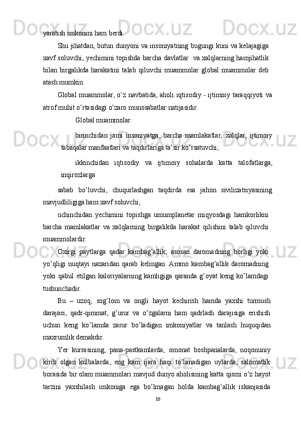 yaratish imkonini ham berdi.
Shu jihatdan, butun dunyoni va insoniyatning bugungi kuni va kelajagiga
xavf soluvchi, yechimini topishda barcha davlatlar   va xalqlarning hamjihatlik
bilan   birgalikda   harakatini   talab   qiluvchi   muammolar   global   muammolar   deb
atash mumkin. 
Global muammolar, o’z navbatida, aholi iqtisodiy - ijtimoiy taraqqiyoti va
atrof muhit o’rtasidagi o’zaro munosabatlar natijasidir.
Global muammolar:
birinchidan   jami   insoniyatga,   barcha   mamlakatlar,   xalqlar,   ijtimoiy
tabaqalar manfaatlari va taqdirlariga ta‘sir ko’rsatuvchi;
ikkinchidan   iqtisodiy   va   ijtimoiy   sohalarda   katta   talofatlarga,
inqirozlarga
sabab   bo’luvchi,   chuqurlashgan   taqdirda   esa   jahon   sivilizatsiyasining
mavjudliligiga ham xavf soluvchi;
uchinchidan   yechimini   topishga   umumplanetar   miqyosdagi   hamkorlikni
barcha   mamlakatlar   va   xalqlarning   birgalikda   harakat   qilishini   talab   qiluvchi
muammolardir.
Oxirgi   paytlarga   qadar   kambag’allik,   asosan   daromadning   borligi   yoki
yo’qligi   nuqtayi   nazaridan   qarab   kelingan.   Ammo   kambag’allik   daromadning
yoki  qabul   etilgan kaloriyalarning kamligiga  qaranda  g’oyat  keng  ko’lamdagi
tushunchadir.
Bu   –   uzoq,   sog’lom   va   ongli   hayot   kechirish   hamda   yaxshi   turmush
darajasi,   qadr-qimmat,   g’urur   va   o’zgalarni   ham   qadrlash   darajisiga   erishish
uchun   keng   ko’lamda   zarur   bo’ladigan   imkoniyatlar   va   tanlash   huquqidan
maxrumlik demakdir.
Yer   kurrasining,   pana-pastkamlarda,   omonat   boshpanalarda,   noqonuniy
kirib   olgan   kulbalarda,   eng   kam   ijara   haqi   to’lanadigan   uylarda,   salomatlik
borasida bir olam muammolari mavjud dunyo aholisining katta qismi o’z hayot
tarzini   yaxshilash   imkoniga   ega   bo’lmagan   holda   kambag’allik   iskanjasida
18 