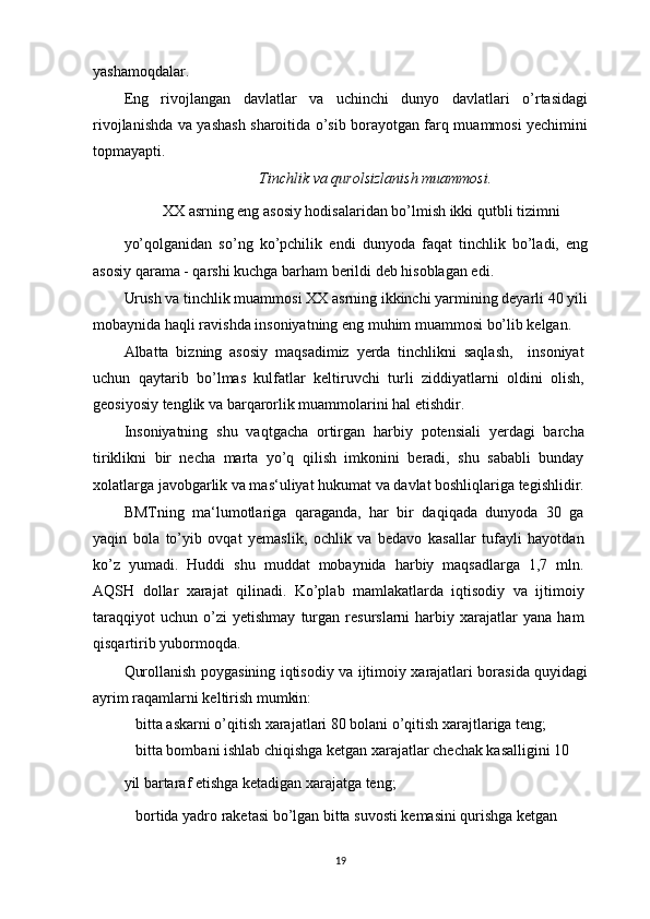 yashamoqdalar.
Eng   rivojlangan   davlatlar   va   uchinchi   dunyo   davlatlari   o’rtasidagi
rivojlanishda va yashash sharoitida o’sib borayotgan farq muammosi yechimini
topmayapti.
Tinchlik va qurolsizlanish muammosi.
XX asrning eng asosiy hodisalaridan bo’lmish ikki qutbli tizimni
yo’qolganidan   so’ng   ko’pchilik   endi   dunyoda   faqat   tinchlik   bo’ladi,   eng
asosiy qarama - qarshi kuchga barham berildi deb hisoblagan edi.
Urush va tinchlik muammosi XX asrning ikkinchi yarmining deyarli 40 yili
mobaynida haqli ravishda insoniyatning eng muhim muammosi bo’lib kelgan.
Albatta   bizning   asosiy   maqsadimiz   yerda   tinchlikni   saqlash,     insoniyat
uchun   qaytarib   bo’lmas   kulfatlar   keltiruvchi   turli   ziddiyatlarni   oldini   olish,
geosiyosiy tenglik va barqarorlik muammolarini hal etishdir.
Insoniyatning   shu   vaqtgacha   ortirgan   harbiy   potensiali   yerdagi   barcha
tiriklikni   bir   necha   marta   yo’q   qilish   imkonini   beradi,   shu   sababli   bunday
xolatlarga javobgarlik va mas‘uliyat hukumat va davlat boshliqlariga tegishlidir.
BMTning   ma‘lumotlariga   qaraganda,   har   bir   daqiqada   dunyoda   30   ga
yaqin   bola   to’yib   ovqat   yemaslik,   ochlik   va   bedavo   kasallar   tufayli   hayotdan
ko’z   yumadi.   Huddi   shu   muddat   mobaynida   harbiy   maqsadlarga   1,7   mln.
AQSH   dollar   xarajat   qilinadi.   Ko’plab   mamlakatlarda   iqtisodiy   va   ijtimoiy
taraqqiyot   uchun   o’zi   yetishmay   turgan   resurslarni   harbiy   xarajatlar   yana   ham
qisqartirib yubormoqda.
Qurollanish poygasining iqtisodiy va ijtimoiy xarajatlari borasida quyidagi
ayrim raqamlarni keltirish mumkin:
 bitta askarni o’qitish xarajatlari 80 bolani o’qitish xarajtlariga teng;
 bitta bombani ishlab chiqishga ketgan xarajatlar chechak kasalligini 10
yil bartaraf etishga ketadigan xarajatga teng;
 bortida yadro raketasi bo’lgan bitta suvosti kemasini qurishga ketgan
19 