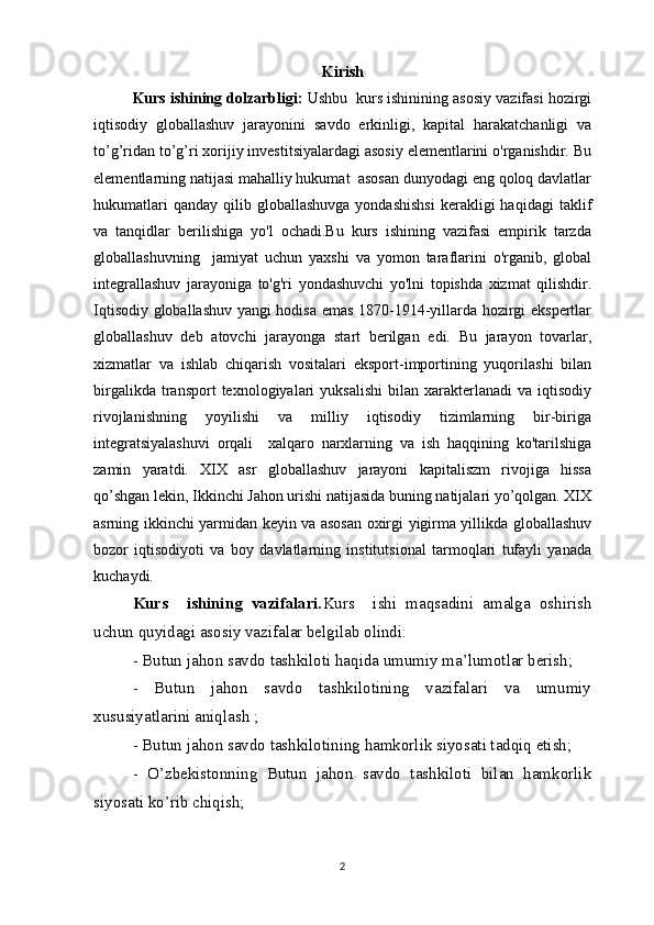 Kirish
Kurs ishining dolzarbligi:  Ushbu  kurs ishinining asosiy vazifasi hozirgi
iqtisodiy   globallashuv   jarayonini   savdo   erkinligi,   kapital   harakatchanligi   va
to’g’ridan to’g’ri xorijiy investitsiyalardagi asosiy elementlarini o'rganishdir. Bu
elementlarning natijasi mahalliy hukumat  asosan dunyodagi eng qoloq davlatlar
hukumatlari  qanday   qilib  globallashuvga  yondashishsi   kerakligi  haqidagi   taklif
va   tanqidlar   berilishiga   yo'l   ochadi.Bu   kurs   ishining   vazifasi   empirik   tarzda
globallashuvning     jamiyat   uchun   yaxshi   va   yomon   taraflarini   o'rganib,   global
integrallashuv   jarayoniga   to'g'ri   yondashuvchi   yo'lni   topishda   xizmat   qilishdir.
Iqtisodiy globallashuv yangi hodisa emas 1870-1914-yillarda hozirgi ekspertlar
globallashuv   deb   atovchi   jarayonga   start   berilgan   edi.   Bu   jarayon   tovarlar,
xizmatlar   va   ishlab   chiqarish   vositalari   eksport-importining   yuqorilashi   bilan
birgalikda  transport  texnologiyalari   yuksalishi   bilan  xarakterlanadi  va   iqtisodiy
rivojlanishning   yoyilishi   va   milliy   iqtisodiy   tizimlarning   bir-biriga
integratsiyalashuvi   orqali     xalqaro   narxlarning   va   ish   haqqining   ko'tarilshiga
zamin   yaratdi.   XIX   asr   globallashuv   jarayoni   kapitaliszm   rivojiga   hissa
qo’shgan lekin, Ikkinchi Jahon urishi natijasida buning natijalari yo’qolgan. XIX
asrning ikkinchi yarmidan keyin va asosan oxirgi yigirma yillikda globallashuv
bozor   iqtisodiyoti   va   boy   davlatlarning   institutsional   tarmoqlari   tufayli   yanada
kuchaydi. 
Kurs     ishining   vazifalari. Kurs     ishi   maqsadini   amalga   oshirish
uchun quyidagi asosiy vazifalar belgilab olindi:
- Butun jahon savdo tashkiloti haqida umumiy ma’lumotlar berish;
-   Butun   jahon   savdo   tashkilotining   vazifalari   va   umumiy
xususiyatlarini aniqlash ;
- Butun jahon savdo tashkilotining hamkorlik siyosati tadqiq etish;
-   O’zbekistonning   Butun   jahon   savdo   tashkiloti   bilan   hamkorlik
siyosati ko’rib chiqish;
2 