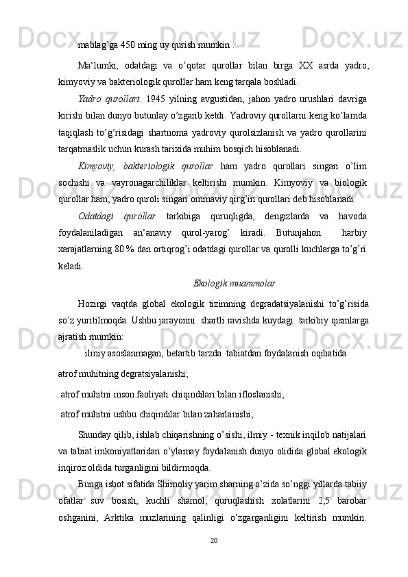 mablag’ga 450 ming uy qurish mumkin .
Ma‘lumki,   odatdagi   va   o’qotar   qurollar   bilan   birga   XX   asrda   yadro,
kimyoviy va bakteriologik qurollar ham keng tarqala boshladi.
Yadro   qurollari.   1945   yilning   avgustidan,   jahon   yadro   urushlari   davriga
kirishi bilan dunyo butunlay o’zgarib ketdi. Yadroviy qurollarni keng ko’lamda
taqiqlash   to’g’risidagi   shartnoma   yadroviy   qurolsizlanish   va   yadro   qurollarini
tarqatmaslik uchun kurash tarixida muhim bosqich hisoblanadi.
Kimyoviy,   bakteriologik   qurollar   ham   yadro   qurollari   singari   o’lim
sochishi   va   vayronagarchiliklar   keltirishi   mumkin.   Kimyoviy   va   biologik
qurollar ham, yadro quroli singari ommaviy qirg’in qurollari deb hisoblanadi.
Odatdagi   qurollar   tarkibiga   quruqligda,   dengizlarda   va   havoda
foydalaniladigan   an‘anaviy   qurol-yarog’   kiradi.   Butunjahon     harbiy
xarajatlarning 80 % dan ortiqrog’i odatdagi qurollar va qurolli kuchlarga to’g’ri
keladi.
Ekologik muammolar.
Hozirgi   vaqtda   global   ekologik   tizimning   degradatsiyalanishi   to’g’risida
so’z yuritilmoqda. Ushbu jarayonni  shartli ravishda kuydagi  tarkibiy qismlarga
ajratish mumkin:
 ilmiy asoslanmagan, betartib tarzda  tabiatdan foydalanish oqibatida
atrof muhitning degratsiyalanishi;
 atrof muhitni inson faoliyati chiqindilari bilan ifloslanishi;
 atrof muhitni ushbu chiqindilar bilan zaharlanishi;
Shunday qilib, ishlab chiqarishning o’sishi, ilmiy - texnik inqilob natijalari
va tabiat imkoniyatlaridan o’ylamay foydalanish dunyo olidida global ekologik
inqiroz oldida turganligini bildirmoqda.
Bunga isbot sifatida Shimoliy yarim sharning o’zida so’nggi yillarda tabiiy
ofatlar   suv   bosish,   kuchli   shamol,   quruqlashish   xolatlarini   2,5   barobar
oshganini,   Arktika   muzlarining   qalinligi   o’zgarganligini   keltirish   mumkin.
20 