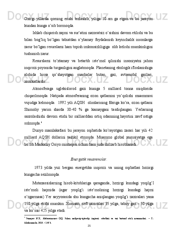 Oxirgi   yillarda   qorning   erishi   tezlashib,   yiliga   10   sm   ga   etgan   va   bu   jarayon
kundan kunga o’sib bormoqda.
Ishlab chiqarish xajmi va sur‘atini nazoratsiz o’sishini davom etilishi va bu
bilan   bog’liq   bo’lgan   tabiatdan   o’ylamay   foydalanish   keyinchalik   insonlarga
zarur bo’lgan resurslarni ham topish imkonsizliligiga  olib kelishi mumkinligini
tushunish zarur.
Resurslarni   to’xtamay   va   betartib   iste‘mol   qilinishi   insoniyatni   jahon
inqirozi poyonida turganligini anglatmoqda. Planetaning ekologik ifloslanishiga
alohida   hissa   qo’shayotgan   manbalar   butan,   gaz,   avtomobil   gazlari,
ximikatlardir.
Atmosferaga   uglekislorod   gazi   kuniga   5   milliard   tonna   miqdorida
chiqarilmoqda.   Natijada   atmosferaning   ozon   qatlamini   yo’qolishi   muammosi
vujudga kelmoqda.   1992 yili AQSH   olimlarining fikriga ko’ra, ozon qatlami
Shimoliy   yarim   sharda   30-40   %   ga   kamaygani   tasdiqlangan.   Yerlarning
saxrolashishi davom etishi bir milliarddan ortiq odamning hayotini xavf ostiga
solmoqda. 6
Dunyo   mamlakatlari   bu   jarayon   oqibatida   ko’rayotgan   zarari   har   yili   42
milliard   AQSH   dollarini   tashkil   etmoqda.   Muammo   global   xususiyatga   ega
bo’lib Markaziy Osiyo mintaqasi uchun ham juda dolzarb hisoblanadi.
Energetik muammolar.
          1973   yilda   yuz   bergan   energetika   inqirozi   va   uning   oqibatlari   hozirgi
kungacha sezilmoqda.
Mutaxassislarning   hisob-kitoblariga   qaraganda,   hozirgi   kundagi   yoqilg’I
iste‘moli   hajmida   (agar   yoqilg’i   iste‘molining   hozirgi   kundagi   hajmi
o’zgarmasa)  Yer sayyorasida  shu kungacha aniqlangan yoqilg’i  zaxiralari  yana
150 yilga etishi mumkin. Xususan, neft zaxiralari 35 yilga, tabiiy gaz – 50 yilga
va ko’mir 425 yilga etadi.
6
  Jumayev     N.X.,    Abduraxmonov    O.Q.     Jahon     moliyaviy-iqtisodiy     inqirozi:     sabablari     va     uni     bartaraf     etish     muammolari.    –    T.:
Akademnashr, 2010. – 160 b. 
21 