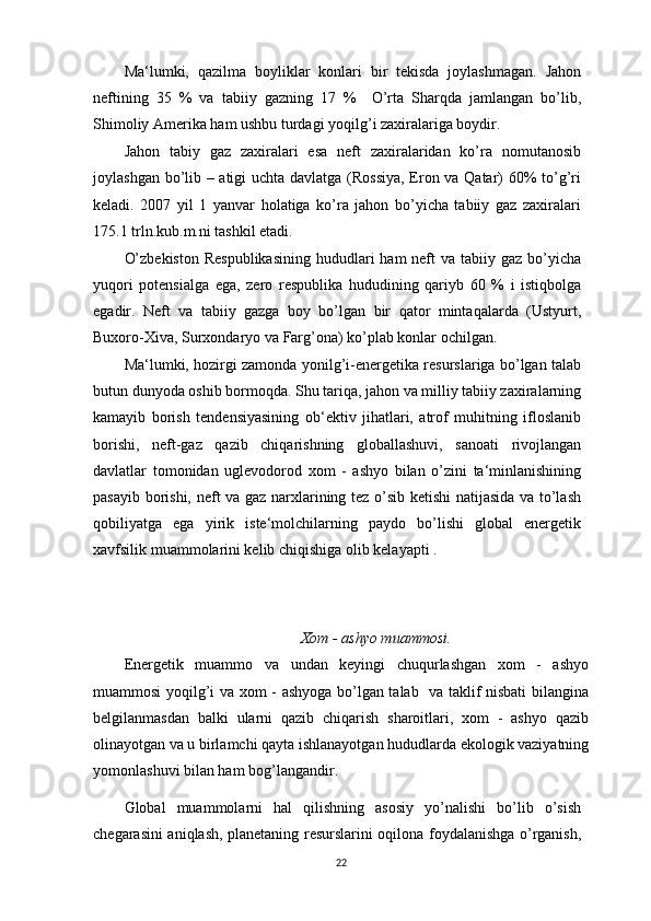 Ma‘lumki,   qazilma   boyliklar   konlari   bir   tekisda   joylashmagan.   Jahon
neftining   35   %   va   tabiiy   gazning   17   %     O’rta   Sharqda   jamlangan   bo’lib,
Shimoliy Amerika ham ushbu turdagi yoqilg’i zaxiralariga boydir.
Jahon   tabiy   gaz   zaxiralari   esa   neft   zaxiralaridan   ko’ra   nomutanosib
joylashgan bo’lib – atigi uchta davlatga (Rossiya, Eron va Qatar) 60% to’g’ri
keladi.   2007   yil   1   yanvar   holatiga   ko’ra   jahon   bo’yicha   tabiiy   gaz   zaxiralari
175.1 trln.kub.m.ni tashkil etadi.
O’zbekiston  Respublikasining  hududlari  ham  neft  va tabiiy gaz bo’yicha
yuqori   potensialga   ega,   zero   respublika   hududining   qariyb   60   %   i   istiqbolga
egadir.   Neft   va   tabiiy   gazga   boy   bo’lgan   bir   qator   mintaqalarda   (Ustyurt,
Buxoro-Xiva, Surxondaryo va Farg’ona) ko’plab konlar ochilgan.
Ma‘lumki, hozirgi zamonda yonilg’i-energetika resurslariga bo’lgan talab
butun dunyoda oshib bormoqda. Shu tariqa, jahon va milliy tabiiy zaxiralarning
kamayib   borish   tendensiyasining   ob‘ektiv   jihatlari,   atrof   muhitning   ifloslanib
borishi,   neft-gaz   qazib   chiqarishning   globallashuvi,   sanoati   rivojlangan
davlatlar   tomonidan   uglevodorod   xom   -   ashyo   bilan   o’zini   ta‘minlanishining
pasayib borishi, neft va gaz narxlarining tez o’sib ketishi  natijasida va to’lash
qobiliyatga   ega   yirik   iste‘molchilarning   paydo   bo’lishi   global   energetik
xavfsilik muammolarini kelib chiqishiga olib kelayapti .
Xom - ashyo muammosi.
Energetik   muammo   va   undan   keyingi   chuqurlashgan   xom   -   ashyo
muammosi yoqilg’i va xom - ashyoga bo’lgan talab   va taklif nisbati bilangina
belgilanmasdan   balki   ularni   qazib   chiqarish   sharoitlari,   xom   -   ashyo   qazib
olinayotgan va u birlamchi qayta ishlanayotgan hududlarda ekologik vaziyatning
yomonlashuvi bilan ham bog’langandir.
Global   muammolarni   hal   qilishning   asosiy   yo’nalishi   bo’lib   o’sish
chegarasini aniqlash, planetaning resurslarini oqilona foydalanishga o’rganish,
22