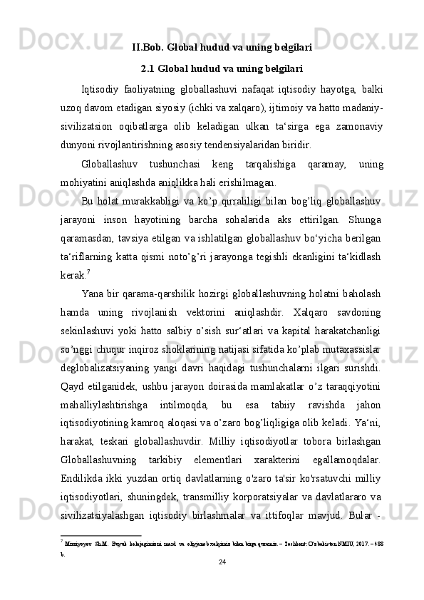 II.Bob. Global hudud va uning belgilari
2.1 Global hudud va uning belgilari
Iqtisodiy   faoliyatning   globallashuvi   nafaqat   iqtisodiy   hayotga,   balki
uzoq davom etadigan siyosiy (ichki va xalqaro), ijtimoiy va hatto madaniy-
sivilizatsion   oqibatlarga   olib   keladigan   ulkan   ta‘sirga   ega   zamonaviy
dunyoni rivojlantirishning asosiy tendensiyalaridan biridir.
Globallashuv   tushunchasi   keng   tarqalishiga   qaramay,   uning
mohiyatini aniqlashda aniqlikka hali erishilmagan.
Bu   holat   murakkabligi   va   ko’p   qirraliligi   bilan   bog’liq   globallashuv
jarayoni   inson   hayotining   barcha   sohalarida   aks   ettirilgan.   Shunga
qaramasdan, tavsiya etilgan va ishlatilgan globallashuv bo‘yicha berilgan
ta‘riflarning   katta   qismi   noto’g’ri   jarayonga   tegishli   ekanligini   ta‘kidlash
kerak. 7
Yana bir qarama-qarshilik hozirgi globallashuvning holatni baholash
hamda   uning   rivojlanish   vektorini   aniqlashdir.   Xalqaro   savdoning
sekinlashuvi   yoki   hatto   salbiy   o’sish   sur‘atlari   va   kapital   harakatchanligi
so’nggi chuqur inqiroz shoklarining natijasi sifatida ko’plab mutaxassislar
deglobalizatsiyaning   yangi   davri   haqidagi   tushunchalarni   ilgari   surishdi.
Qayd   etilganidek,   ushbu   jarayon   doirasida   mamlakatlar   o’z   taraqqiyotini
mahalliylashtirishga   intilmoqda,   bu   esa   tabiiy   ravishda   jahon
iqtisodiyotining kamroq aloqasi va o’zaro bog’liqligiga olib keladi. Ya‘ni,
harakat,   teskari   globallashuvdir.   Milliy   iqtisodiyotlar   tobora   birlashgan
Globallashuvning   tarkibiy   elementlari   xarakterini   egallamoqdalar.
Endilikda   ikki   yuzdan   ortiq   davlatlarning   o'zaro   ta'sir   ko'rsatuvchi   milliy
iqtisodiyotlari,   shuningdek,   transmilliy   korporatsiyalar   va   davlatlararo   va
sivilizatsiyalashgan   iqtisodiy   birlashmalar   va   ittifoqlar   mavjud.   Bular   -
7
  Mirziyoyev    Sh . M .   Buyuk    kelajagimizni    mard    va    oliyjanob   xalqimiz   bilan   birga   quramiz . –  Toshkent :  O ‘ zbekiston   NMIU , 2017. – 488
b . 
24 