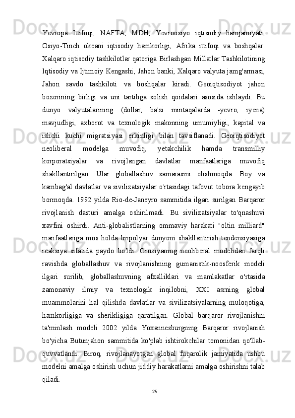 Yevropa   Ittifoqi,   NAFTA,   MDH,   Yevroosiyo   iqtisodiy   hamjamiyati,
Osiyo-Tinch   okeani   iqtisodiy   hamkorligi,   Afrika   ittifoqi   va   boshqalar.
Xalqaro iqtisodiy tashkilotlar qatoriga Birlashgan Millatlar Tashkilotining
Iqtisodiy va Ijtimoiy Kengashi, Jahon banki, Xalqaro valyuta jamg'armasi,
Jahon   savdo   tashkiloti   va   boshqalar   kiradi.   Geoiqtisodiyot   jahon
bozorining   birligi   va   uni   tartibga   solish   qoidalari   asosida   ishlaydi.   Bu
dunyo   valyutalarining   (dollar,   ba'zi   mintaqalarda   -yevro,   iyena)
mavjudligi,   axborot   va   texnologik   makonning   umumiyligi,   kapital   va
ishchi   kuchi   migratsiyasi   erkinligi   bilan   tavsiflanadi.   Geoiqtisodiyot
neoliberal   modelga   muvofiq,   yetakchilik   hamda   transmilliy
korporatsiyalar   va   rivojlangan   davlatlar   manfaatlariga   muvofiq
shakllantirilgan.   Ular   globallashuv   samarasini   olishmoqda.   Boy   va
kambag'al  davlatlar  va  sivilizatsiyalar  o'rtasidagi  tafovut  tobora  kengayib
bormoqda.  1992  yilda  Rio-de-Janeyro  sammitida  ilgari  surilgan  Barqaror
rivojlanish   dasturi   amalga   oshirilmadi.   Bu   sivilizatsiyalar   to'qnashuvi
xavfini   oshirdi.   Anti-globalistlarning   ommaviy   harakati   "oltin   milliard"
manfaatlariga   mos   holda   birpolyar   dunyoni   shakllantirish   tendensiyasiga
reaksiya   sifatida   paydo   bo'ldi.   Gruziyaning   neoliberal   modelidan   farqli
ravishda   globallashuv   va   rivojlanishning   gumanistik-noosferik   modeli
ilgari   surilib,   globallashuvning   afzalliklari   va   mamlakatlar   o'rtasida
zamonaviy   ilmiy   va   texnologik   inqilobni,   XXI   asrning   global
muammolarini   hal   qilishda   davlatlar   va   sivilizatsiyalarning   muloqotiga,
hamkorligiga   va   sherikligiga   qaratilgan.   Global   barqaror   rivojlanishni
ta'minlash   modeli   2002   yilda   Yoxannesburgning   Barqaror   rivojlanish
bo'yicha   Butunjahon   sammitida   ko'plab   ishtirokchilar   tomonidan   qo'llab-
quvvatlandi.   Biroq,   rivojlanayotgan   global   fuqarolik   jamiyatida   ushbu
modelni amalga oshirish uchun jiddiy harakatlarni amalga oshirishni talab
qiladi.
25