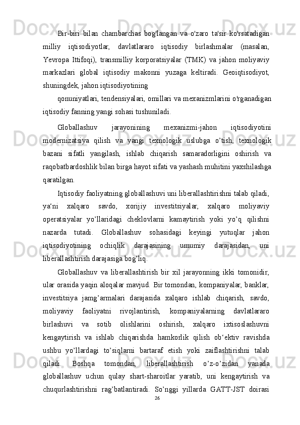 Bir-biri   bilan   chambarchas   bog'langan   va   o'zaro   ta'sir   ko'rsatadigan
milliy   iqtisodiyotlar,   davlatlararo   iqtisodiy   birlashmalar   (masalan,
Yevropa   Ittifoqi),   transmilliy   korporatsiyalar   (TMK)   va   jahon   moliyaviy
markazlari   global   iqtisodiy   makonni   yuzaga   keltiradi.   Geoiqtisodiyot,
shuningdek, jahon iqtisodiyotining
qonuniyatlari, tendensiyalari, omillari va mexanizmlarini o'rganadigan
iqtisodiy fanning yangi sohasi tushuniladi.
Globallashuv   jarayonining   mexanizmi-jahon   iqtisodiyotini
modernizatsiya   qilish   va   yangi   texnologik   uslubga   o’tish,   texnologik
bazani   sifatli   yangilash,   ishlab   chiqarish   samaradorligini   oshirish   va
raqobatbardoshlik bilan birga hayot sifati va yashash muhitini yaxshilashga
qaratilgan.
Iqtisodiy faoliyatning globallashuvi uni liberallashtirishni talab qiladi,
ya‘ni   xalqaro   savdo,   xorijiy   investitsiyalar,   xalqaro   moliyaviy
operatsiyalar   yo’llaridagi   cheklovlarni   kamaytirish   yoki   yo’q   qilishni
nazarda   tutadi.   Globallashuv   sohasidagi   keyingi   yutuqlar   jahon
iqtisodiyotining   ochiqlik   darajasining   umumiy   darajasidan,   uni
liberallashtirish darajasiga bog’liq.
Globallashuv   va   liberallashtirish   bir   xil   jarayonning   ikki   tomonidir,
ular orasida yaqin aloqalar mavjud. Bir tomondan, kompaniyalar, banklar,
investitsiya   jamg’armalari   darajasida   xalqaro   ishlab   chiqarish,   savdo,
moliyaviy   faoliyatni   rivojlantirish,   kompaniyalarning   davlatlararo
birlashuvi   va   sotib   olishlarini   oshirish,   xalqaro   ixtisoslashuvni
kengaytirish   va   ishlab   chiqarishda   hamkorlik   qilish   ob‘ektiv   ravishda
ushbu   yo’llardagi   to’siqlarni   bartaraf   etish   yoki   zaiflashtirishni   talab
qiladi.   Boshqa   tomondan,   liberallashtirish   o’z-o’zidan   yanada
globallashuv   uchun   qulay   shart-sharoitlar   yaratib,   uni   kengaytirish   va
chuqurlashtirishni   rag’batlantiradi.   So’nggi   yillarda   GATT-JST   doirasi
26 