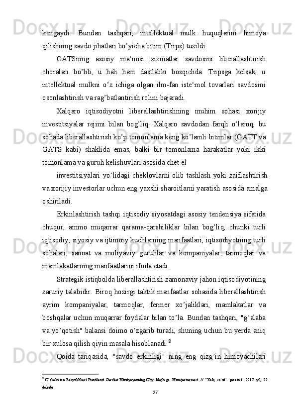 kengaydi.   Bundan   tashqari,   intellektual   mulk   huquqlarini   himoya
qilishning savdo jihatlari bo’yicha bitim (Trips) tuzildi.
GATSning   asosiy   ma‘nosi   xizmatlar   savdosini   liberallashtirish
choralari   bo’lib,   u   hali   ham   dastlabki   bosqichda.   Tripsga   kelsak,   u
intellektual   mulkni   o’z   ichiga   olgan   ilm-fan   iste‘mol   tovarlari   savdosini
osonlashtirish va rag’batlantirish rolini bajaradi.
Xalqaro   iqtisodiyotni   liberallashtirishning   muhim   sohasi   xorijiy
investitsiyalar   rejimi   bilan   bog’liq.   Xalqaro   savdodan   farqli   o’laroq,   bu
sohada liberallashtirish ko’p tomonlama keng ko’lamli bitimlar (GATT va
GATS   kabi)   shaklida   emas,   balki   bir   tomonlama   harakatlar   yoki   ikki
tomonlama va guruh kelishuvlari asosida chet el
investitsiyalari  yo’lidagi  cheklovlarni  olib  tashlash  yoki  zaiflashtirish
va xorijiy investorlar uchun eng yaxshi sharoitlarni yaratish asosida amalga
oshiriladi.
Erkinlashtirish tashqi iqtisodiy siyosatdagi asosiy tendensiya sifatida
chuqur,   ammo   muqarrar   qarama-qarshiliklar   bilan   bog’liq,   chunki   turli
iqtisodiy, siyosiy va ijtimoiy kuchlarning manfaatlari, iqtisodiyotning turli
sohalari,   sanoat   va   moliyaviy   guruhlar   va   kompaniyalar,   tarmoqlar   va
mamlakatlarning manfaatlarini ifoda etadi.
Strategik istiqbolda liberallashtirish zamonaviy jahon iqtisodiyotining
zaruriy talabidir. Biroq hozirgi taktik manfaatlar sohasida liberallashtirish
ayrim   kompaniyalar,   tarmoqlar,   fermer   xo’jaliklari,   mamlakatlar   va
boshqalar uchun muqarrar foydalar bilan to’la. Bundan tashqari, "g’alaba
va yo’qotish" balansi doimo o’zgarib turadi, shuning uchun bu yerda aniq
bir xulosa qilish qiyin masala hisoblanadi. 8
Qoida   tariqasida,   "savdo   erkinligi"   ning   eng   qizg’in   himoyachilari
8
  O‘zbekiston Respublikasi Prezidenti Shavkat Mirziyoyevning Oliy   Majlisga   Murojaatnomasi   //   “Xalq   so‘zi”   gazetasi.   2017   yil,   22
dekabr. 
27