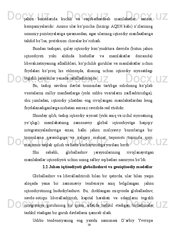 jahon   bozorlarida   kuchli   va   raqobatbardosh   mamlakatlar,   sanoat,
kompaniyalaridir. Ammo ular ko’pincha (hozirgi AQSH kabi) o’zlarining
umumiy pozitsiyalariga qaramasdan, agar ularning iqtisodiy manfaatlariga
tahdid bo’lsa, proteksion choralar ko’rishadi.
Bundan   tashqari,   qulay   iqtisodiy   kon‘yunktura   davrida   (butun   jahon
iqtisodiyoti   yoki   alohida   hududlar   va   mamlakatlar   doirasida)
liberalizatsiyaning  afzalliklari,  ko’pchilik  guruhlar  va  mamlakatlar  uchun
foydalari   ko’proq   his   etilmoqda,   shuning   uchun   iqtisodiy   siyosatdagi
tegishli jarayonlar yanada jadallashmoqda.
Bu,   tashqi   savdoni   davlat   tomonidan   tartibga   solishning   ko’plab
vositalarini   milliy   manfaatlarga   (yoki   ushbu   vositalarni   zaiflashtirishga),
shu   jumladan,   iqtisodiy   jihatdan   eng   rivojlangan   mamlakatlardan   keng
foydalanadiganlarga nisbatan asossiz ravishda rad etishdir.
Shunday qilib, tashqi iqtisodiy siyosat (yoki aniq va izchil siyosatning
yo’qligi)   mamlakatning   zamonaviy   global   iqtisodiyotga   haqiqiy
integratsiyalashuviga   emas,   balki   jahon   moliyaviy   bozorlariga   bir
tomonlama   qaramligiga   va   xalqaro   mehnat   taqsimoti   tizimida   quyi
maqomni saqlab qolish va hatto kuchaytirishga yordam berdi.
Shu   sababli,   globallashuv   jarayonlarining   rivojlanayotgan
mamlakatlar iqtisodiyoti uchun uning salbiy oqibatlari namoyon bo‘ldi.
2.2 Jahon iqtisodiyoti globallashuvi va geoiqtisodiy modellar
Globallashuv   va   liberallashtirish   bilan   bir   qatorda,   ular   bilan   yaqin
aloqada   yana   bir   zamonaviy   tendensiya   aniq   belgilangan:   jahon
iqtisodiyotining   hududiylashuvi.   Bu,   cheklangan   miqyosda   globallashuv,
savdo-sotiqni   liberallashtirish,   kapital   harakati   va   odamlarni   tegishli
integratsiya   guruhining   bir   qismi   sifatida   tashkil   etadigan   birlashmalar
tashkil etadigan bir guruh davlatlarni qamrab oladi.
Ushbu   tendensiyaning   eng   yaxshi   namunasi   G’arbiy   Yevropa
28 