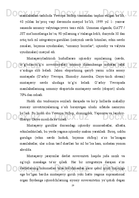 mamlakatlari   tarkibida   Yevropa   Ittifoqi   tomonidan   taqdim   etilgan   bo’lib,
40   yildan   ko’proq   vaqt   davomida   mavjud   bo’lib,   1999   yil   1-   yanvar
sanasida umumiy valyutaga-yevro tasis etildi. Umuman olganda, GATT /
JST ma‘lumotlariga ko’ra, 90-yillarning o’rtalariga kelib, dunyoda 30 dan
ortiq turli xil integratsiya guruhlari (imtiyozli savdo bitimlari, erkin savdo
zonalari,   bojxona   uyushmalari,   "umumiy   bozorlar",   iqtisodiy   va   valyuta
uyushmalari) mavjud edi.
Mintaqaviylashtirish   hududlararo   iqtisodiy   oqimlarning   (savdo,
to’g’ridan-to’g’ri   investitsiyalar)   umumiy   dinamikasiga   nisbatan   jadal
o’sishiga   olib   keladi.   Jahon   eksportining   qariyb   yarmi   uchta   asosiy
mintaqada   (G’arbiy   Yevropa,   Shimoliy   Amerika,   Osiyo-tinch   okeani)
mintaqaviy   savdo   ulushiga   to’g’ri   keladi.   G’arbiy   Yevropada
mamlakatlarining   umumiy   eksportida   mintaqaviy   savdo   (eksport)   ulushi
70% dan oshadi.
Huddi   shu   tendensiya   sezilarli   darajada   va   ko’p   hollarda   mahalliy
xususiy   investitsiyalarning   o’sib   borayotgan   ulushi   sifatida   namoyon
bo’ladi. Bu huddi shu Yevropa Ittifoqi, shuningdek, Yaponiya va Janubiy-
Sharqiy Osiyo misolida ko’rinadi.
Mintaqaviy   guruhlar   doirasidagi   iqtisodiy   munosabatlar,   albatta,
erkinlashtiriladi, bu yerda yagona iqtisodiy makon yaratiladi. Biroq, ushbu
guruhga   (erkin   savdo   hududi,   bojxona   ittifoqi)   a‘zo   bo’lmagan
mamlakatlar, ular uchun tarif shartlari bir xil bo’lsa ham, nisbatan yomon
ahvolda.
Mintaqaviy   jarayonlar   davlat   suvereniteti   haqida   juda   nozik   va
og’riqli   masalaga   ta‘sir   qiladi.   Har   bir   integratsiya   darajasi   a‘zo
davlatlarning hukumatlari bilan kelishmasdan qaror qabul qilish huquqiga
ega   bo’lgan   barcha   mintaqaviy   guruh   yoki   hatto   yagona   supranational
organ   foydasiga   iqtisodchilarning   siyosiy   suverenitetini   yo’qotish   degan
29