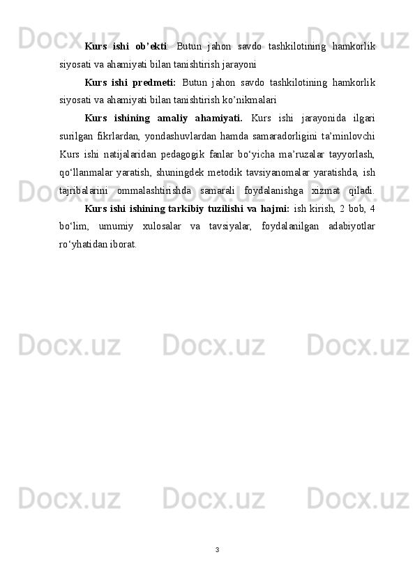 Kurs   ishi   ob’ekti :   Butun   jahon   savdo   tashkilotining   hamkorlik
siyosati va ahamiyati bilan tanishtirish jarayoni 
Kurs   ishi   predmeti:   Butun   jahon   savdo   tashkilotining   hamkorlik
siyosati va ahamiyati bilan tanishtirish ko’nikmalari
Kurs   ishining   amaliy   ahamiyati.   Kurs   ishi   jarayonida   ilgari
surilgan   fikrlardan,   yondashuvlardan   hamda   samaradorligini   ta’minlovchi
Kurs   ishi   natijalaridan   pedagogik   fanlar   bo‘yicha   ma’ruzalar   tayyorlash,
qo‘llanmalar   yaratish,   shuningdek   metodik   tavsiyanomalar   yaratishda,   ish
tajribalarini   ommalashtirishda   samarali   foydalanishga   xizmat   qiladi.
  Kurs ishi ishining tarkibiy tuzilishi va hajmi:   ish kirish, 2 bob, 4
bo‘lim,   umumiy   xulosalar   va   tavsiyalar,   foydalanilgan   adabiyotlar
ro‘yhatidan iborat.
3 