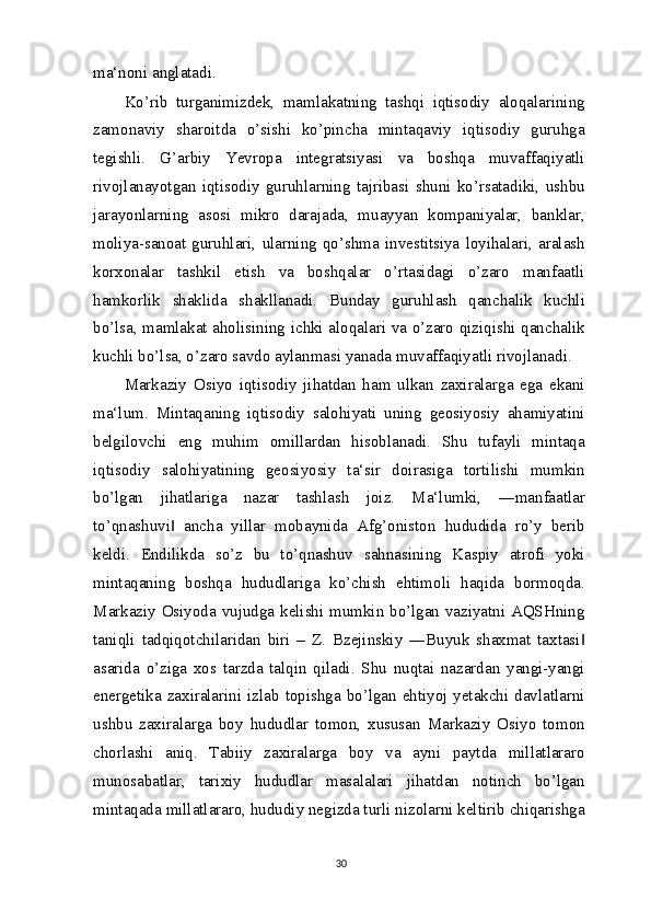 ma‘noni anglatadi.
Ko’rib   turganimizdek,   mamlakatning   tashqi   iqtisodiy   aloqalarining
zamonaviy   sharoitda   o’sishi   ko’pincha   mintaqaviy   iqtisodiy   guruhga
tegishli.   G’arbiy   Yevropa   integratsiyasi   va   boshqa   muvaffaqiyatli
rivojlanayotgan   iqtisodiy   guruhlarning   tajribasi   shuni   ko’rsatadiki,   ushbu
jarayonlarning   asosi   mikro   darajada,   muayyan   kompaniyalar,   banklar,
moliya-sanoat   guruhlari,   ularning   qo’shma   investitsiya   loyihalari,   aralash
korxonalar   tashkil   etish   va   boshqalar   o’rtasidagi   o’zaro   manfaatli
hamkorlik   shaklida   shakllanadi.   Bunday   guruhlash   qanchalik   kuchli
bo’lsa, mamlakat aholisining ichki aloqalari va o’zaro qiziqishi qanchalik
kuchli bo’lsa, o’zaro savdo aylanmasi yanada muvaffaqiyatli rivojlanadi.
Markaziy   Osiyo   iqtisodiy   jihatdan   ham   ulkan   zaxiralarga   ega   ekani
ma‘lum.   Mintaqaning   iqtisodiy   salohiyati   uning   geosiyosiy   ahamiyatini
belgilovchi   eng   muhim   omillardan   hisoblanadi.   Shu   tufayli   mintaqa
iqtisodiy   salohiyatining   geosiyosiy   ta‘sir   doirasiga   tortilishi   mumkin
bo’lgan   jihatlariga   nazar   tashlash   joiz.   Ma‘lumki,   ―manfaatlar
to’qnashuvi   ancha   yillar   mobaynida   Afg’oniston   hududida   ro’y   berib‖
keldi.   Endilikda   so’z   bu   to’qnashuv   sahnasining   Kaspiy   atrofi   yoki
mintaqaning   boshqa   hududlariga   ko’chish   ehtimoli   haqida   bormoqda.
Markaziy Osiyoda vujudga kelishi mumkin bo’lgan vaziyatni AQSHning
taniqli   tadqiqotchilaridan   biri   –   Z.   Bzejinskiy   ―Buyuk   shaxmat   taxtasi	
‖
asarida   o’ziga   xos   tarzda   talqin   qiladi.   Shu   nuqtai   nazardan   yangi-yangi
energetika  zaxiralarini izlab topishga  bo’lgan  ehtiyoj  yetakchi davlatlarni
ushbu   zaxiralarga   boy   hududlar   tomon,   xususan   Markaziy   Osiyo   tomon
chorlashi   aniq.   Tabiiy   zaxiralarga   boy   va   ayni   paytda   millatlararo
munosabatlar,   tarixiy   hududlar   masalalari   jihatdan   notinch   bo’lgan
mintaqada millatlararo, hududiy negizda turli nizolarni keltirib chiqarishga
30 