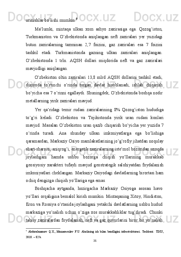 urinishlar bo’lishi mumkin. 9
Ma‘lumki,   mintaqa   ulkan   xom   ashyo   zaxirasiga   ega.   Qozog’iston,
Turkmaniston   va   O’zbekistonda   aniqlangan   neft   zaxiralari   yer   yuzidagi
butun   zaxiralarning   taxminan   2,7   foizini,   gaz   zaxiralari   esa   7   foizini
tashkil   etadi.   Turkmanistonda   gazning   ulkan   zaxiralari   aniqlangan.
O’zbekistonda   1   trln.   AQSH   dollari   miqdorida   neft   va   gaz   zaxiralari
mavjudligi aniqlangan.
O’zbekiston   oltin   zaxiralari   13,8   mlrd   AQSH   dollarini   tashkil   etadi,
dunyoda   to’rtinchi   o’rinda   turgan   davlat   hisoblanadi,   ishlab   chiqarish
bo’yicha esa 7 o’rinni egallaydi. Shuningdek, O’zbekistonda boshqa nodir
metallarning yirik zaxiralari mavjud.
Yer   qa‘ridagi   temir   rudasi   zaxiralarining   8%   Qozog’iston   hududiga
to’g’ri   keladi.   O’zbekiston   va   Tojikistonda   yirik   uran   rudasi   konlari
mavjud.  Masalan O’zbekiston  uran  qazib chiqarish bo’yicha  yer  yuzida 7
o’rinda   turadi.   Ana   shunday   ulkan   imkoniyatlarga   ega   bo’lishiga
qaramasdan, Markaziy Osiyo mamlakatlarining jo’g’rofiy jihatdan noqulay
shart-sharoiti, aniqrog’i, energetik zaxiralarning iste‘mol bozoridan uzoqda
joylashgani   hamda   ushbu   bozorga   chiqish   yo’llarining   murakkab
geosiyosiy   xarakteri   tufayli   mavjud   geostrategik   salohiyatdan   foydalanish
imkoniyatlari cheklangan. Markaziy Osiyodagi davlatlarning birortasi ham
ochiq dengizga chiqish yo’llariga ega emas.
Boshqacha   aytganda,   hozirgacha   Markaziy   Osiyoga   asosan   havo
yo’llari orqaligina bemalol kirish mumkin. Mintaqaning Xitoy, Hindiston,
Eron va Rossiya o’rtasida joylashgani yetakchi davlatlarning ushbu hudud
markaziga   yo’nalish   uchun   o’ziga   xos   murakkabliklar   tug’diradi.   Chunki
tabiiy zaxiralardan foydalanish, neft va gaz quvurlarini biror bir yo’nalish
9
  Abdurahmonov   Q.X.,   Mamarasulov   F.U.   Aholining   ish   bilan   bandligini   infrastrukturasi.   Toshkent:   TDIU,
2018. – 82   b.
31 