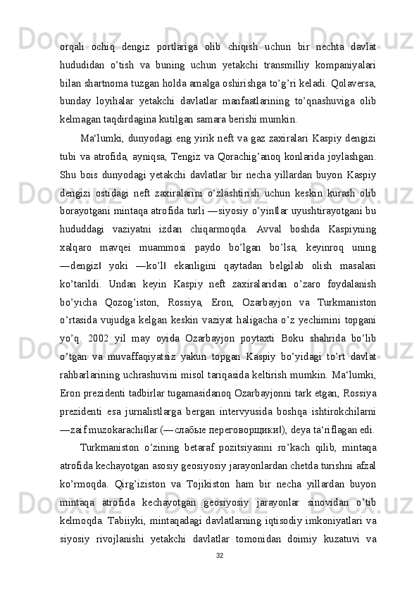 orqali   ochiq   dengiz   portlariga   olib   chiqish   uchun   bir   nechta   davlat
hududidan   o’tish   va   buning   uchun   yetakchi   transmilliy   kompaniyalari
bilan shartnoma tuzgan holda amalga oshirishga to’g’ri keladi. Qolaversa,
bunday   loyihalar   yetakchi   davlatlar   manfaatlarining   to’qnashuviga   olib
kelmagan taqdirdagina kutilgan samara berishi mumkin.
Ma‘lumki, dunyodagi eng yirik neft va gaz zaxiralari Kaspiy dengizi
tubi va atrofida, ayniqsa, Tengiz va Qorachig’anoq konlarida joylashgan.
Shu   bois   dunyodagi   yetakchi   davlatlar   bir   necha   yillardan   buyon   Kaspiy
dengizi   ostidagi   neft   zaxiralarini   o’zlashtirish   uchun   keskin   kurash   olib
borayotgani mintaqa atrofida turli ―siyosiy o’yin lar uyushtirayotgani bu‖
hududdagi   vaziyatni   izdan   chiqarmoqda.   Avval   boshda   Kaspiyning
xalqaro   mavqei   muammosi   paydo   bo’lgan   bo’lsa,   keyinroq   uning
―dengiz   yoki   ―ko’l   ekanligini   qaytadan   belgilab   olish   masalasi	
‖ ‖
ko’tarildi.   Undan   keyin   Kaspiy   neft   zaxiralaridan   o’zaro   foydalanish
bo’yicha   Qozog’iston,   Rossiya,   Eron,   Ozarbayjon   va   Turkmaniston
o’rtasida   vujudga   kelgan   keskin   vaziyat   haligacha   o’z   yechimini   topgani
yo’q.   2002   yil   may   oyida   Ozarbayjon   poytaxti   Boku   shahrida   bo’lib
o’tgan   va   muvaffaqiyatsiz   yakun   topgan   Kaspiy   bo’yidagi   to’rt   davlat
rahbarlarining uchrashuvini misol tariqasida keltirish mumkin. Ma‘lumki,
Eron prezidenti tadbirlar tugamasidanoq Ozarbayjonni tark etgan, Rossiya
prezidenti   esa   jurnalistlarga   bergan   intervyusida   boshqa   ishtirokchilarni
―zaif muzokarachi lar (―	
‖ слабые   переговорщики ), deya ta‘riflagan edi.	‖
Turkmaniston   o’zining   betaraf   pozitsiyasini   ro’kach   qilib,   mintaqa
atrofida kechayotgan asosiy geosiyosiy jarayonlardan chetda turishni afzal
ko’rmoqda.   Qirg’iziston   va   Tojikiston   ham   bir   necha   yillardan   buyon
mintaqa   atrofida   kechayotgan   geosiyosiy   jarayonlar   sinovidan   o’tib
kelmoqda.  Tabiiyki,  mintaqadagi  davlatlarning  iqtisodiy  imkoniyatlari  va
siyosiy   rivojlanishi   yetakchi   davlatlar   tomonidan   doimiy   kuzatuvi   va
32