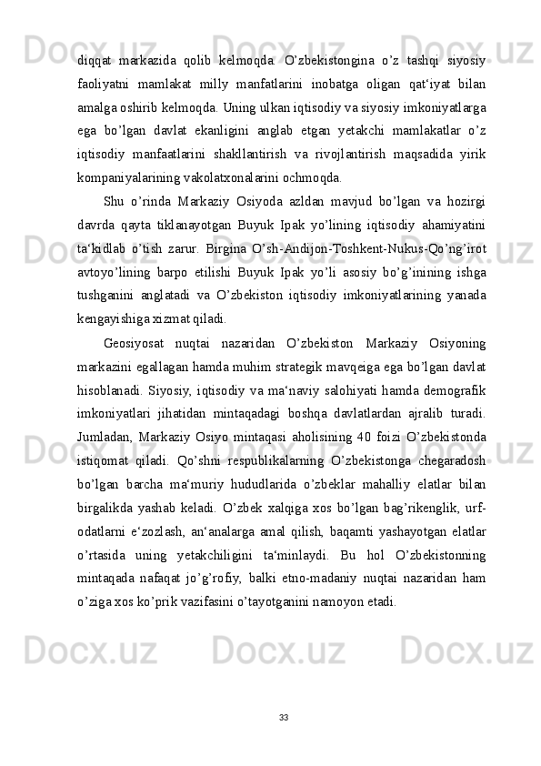 diqqat   markazida   qolib   kelmoqda.   O’zbekistongina   o’z   tashqi   siyosiy
faoliyatni   mamlakat   milly   manfatlarini   inobatga   oligan   qat‘iyat   bilan
amalga oshirib kelmoqda. Uning ulkan iqtisodiy va siyosiy imkoniyatlarga
ega   bo’lgan   davlat   ekanligini   anglab   etgan   yetakchi   mamlakatlar   o’z
iqtisodiy   manfaatlarini   shakllantirish   va   rivojlantirish   maqsadida   yirik
kompaniyalarining vakolatxonalarini ochmoqda.
Shu   o’rinda   Markaziy   Osiyoda   azldan   mavjud   bo’lgan   va   hozirgi
davrda   qayta   tiklanayotgan   Buyuk   Ipak   yo’lining   iqtisodiy   ahamiyatini
ta‘kidlab   o’tish   zarur.   Birgina   O’sh-Andijon-Toshkent-Nukus-Qo’ng’irot
avtoyo’lining   barpo   etilishi   Buyuk   Ipak   yo’li   asosiy   bo’g’inining   ishga
tushganini   anglatadi   va   O’zbekiston   iqtisodiy   imkoniyatlarining   yanada
kengayishiga xizmat qiladi.
Geosiyosat   nuqtai   nazaridan   O’zbekiston   Markaziy   Osiyoning
markazini egallagan hamda muhim strategik mavqeiga ega bo’lgan davlat
hisoblanadi.   Siyosiy,   iqtisodiy   va   ma‘naviy   salohiyati   hamda   demografik
imkoniyatlari   jihatidan   mintaqadagi   boshqa   davlatlardan   ajralib   turadi.
Jumladan,   Markaziy   Osiyo   mintaqasi   aholisining   40   foizi   O’zbekistonda
istiqomat   qiladi.   Qo’shni   respublikalarning   O’zbekistonga   chegaradosh
bo’lgan   barcha   ma‘muriy   hududlarida   o’zbeklar   mahalliy   elatlar   bilan
birgalikda   yashab   keladi.   O’zbek   xalqiga   xos   bo’lgan   bag’rikenglik,   urf-
odatlarni   e‘zozlash,   an‘analarga   amal   qilish,   baqamti   yashayotgan   elatlar
o’rtasida   uning   yetakchiligini   ta‘minlaydi.   Bu   hol   O’zbekistonning
mintaqada   nafaqat   jo’g’rofiy,   balki   etno-madaniy   nuqtai   nazaridan   ham
o’ziga xos ko’prik vazifasini o’tayotganini namoyon etadi.
33 