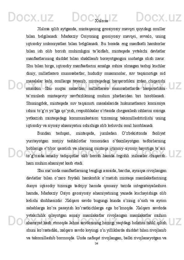 Xulosa
Xulosa  qilib aytganda,  mintaqaning  geosiyosiy  mavqei   quyidagi  omillar
bilan   belgilanadi:   Markaziy   Osiyoning   geosiyosiy   mavqei,   avvalo,   uning
iqtisodiy   imkoniyatlari   bilan   belgilanadi.   Bu   borada   eng   manfaatli   hamkorlar
bilan   ish   olib   borish   muhimligini   ta‘kidlab,   mintaqada   yetakchi   davlatlar
manfaatlarining   shiddat   bilan   shakllanib   borayotgangini   inobatga   olish   zarur.
Shu   bilan   birga,   iqtisodiy   manfaatlarini   amalga   oshira   olmagan   tashqi   kuchlar
diniy,   millatlararo   munosabatlar,   hududiy   muammolar,   suv   taqsimotiga   oid
masalalar   kabi   omillarga   tayanib,   mintaqadagi   barqarorlikni   izdan   chiqarishi
mumkin.   Shu   nuqtai   nazardan,   millatlararo   munosabatlarda   barqarorlikni
ta‘minlash   mintaqaviy   xavfsizlikning   muhim   jihatlaridan   biri   hisoblanadi.
Shuningdek,   mintaqada   suv   taqsimoti   masalalarida   hukumatlararo   komissiya
ishini to’g’ri yo’lga qo’yish, respublikalar o’rtasida chegaralash ishlarini oxiriga
yetkazish   mintaqadagi   kommunikatsion   tizimning   takomillashtirilishi   uning
iqtisodiy va siyosiy ahamiyatini oshishiga olib keluvchi omil hisoblanadi.
Bundan   tashqari,   mintaqada,   jumladan   O’zbekistonda   faoliyat
yuritayotgan   xorijiy   tashkilotlar   tomonidan   o’tkazilayotgan   tadbirlarning
boblariga   e‘tibor   qaratish   va   ularning   mintaqa   ijtimoiy-siyosiy   hayotiga   ta‘siri
to’g’risida   amaliy   tadqiqotlar   olib   borish   hamda   tegishli   xulosalar   chiqarish
ham muhim ahamiyat kasb etadi.
Shu ma‘noda manfaatlarning tengligi asosida, barcha, ayniqsa rivojlangan
davlatlar   bilan   o’zaro   foydali   hamkorlik   o’rnatish   mintaqa   mamlakatlarining
dunyo   iqtisodiy   tizimiga   tadrijiy   hamda   qonuniy   tarzda   integratsiyalashuvi
hamda,   Markaziy   Osiyo   geosiyosiy   ahamiyatining   yanada   kuchayishiga   olib
kelishi   shubhasizdir.   Xalqaro   savdo   bugungi   kunda   o’zinig   o’sish   va   ayrim
sabablarga   ko’ra   pasayish   ko’rsatkichlarga   ega   bo’lmoqda.   Xalqaro   savdoda
yetakchilik   qilayotgan   asosiy   mamlakatlar   rivojlangan   mamlakatlar   muhim
ahamiyat kasb etmoqda Jahon savdosining hozirgi vaqtdagi holatini tahlil qilish
shuni ko’rsatadiki, xalqaro savdo keyingi o’n yilliklarda shiddat bilan rivojlanib
va takomillashib bormoqda. Unda nafaqat rivojlangan, balki rivojlanayotgan va
34 