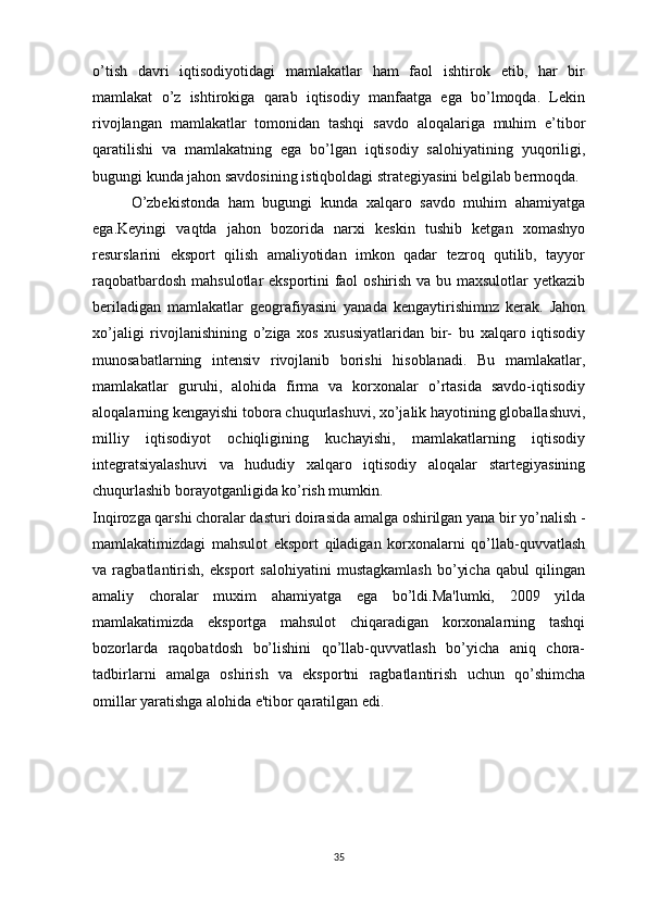 o’tish   davri   iqtisodiyotidagi   mamlakatlar   ham   faol   ishtirok   etib,   har   bir
mamlakat   o’z   ishtirokiga   qarab   iqtisodiy   manfaatga   ega   bo’lmoqda.   Lekin
rivojlangan   mamlakatlar   tomonidan   tashqi   savdo   aloqalariga   muhim   e’tibor
qaratilishi   va   mamlakatning   ega   bo’lgan   iqtisodiy   salohiyatining   yuqoriligi,
bugungi kunda jahon savdosining istiqboldagi strategiyasini belgilab bermoqda.
O’zbekistonda   ham   bugungi   kunda   xalqaro   savdo   muhim   ahamiyatga
ega.Keyingi   vaqtda   jahon   bozorida   narxi   keskin   tushib   ketgan   xomashyo
resurslarini   eksport   qilish   amaliyotidan   imkon   qadar   tezroq   qutilib,   tayyor
raqobatbardosh mahsulotlar eksportini faol oshirish va bu maxsulotlar yetkazib
beriladigan   mamlakatlar   geografiyasini   yanada   kengaytirishimnz   kerak.   Jahon
xo’jaligi   rivojlanishining   o’ziga   xos   xususiyatlaridan   bir-   bu   xalqaro   iqtisodiy
munosabatlarning   intensiv   rivojlanib   borishi   hisoblanadi.   Bu   mamlakatlar,
mamlakatlar   guruhi,   alohida   firma   va   korxonalar   o’rtasida   savdo-iqtisodiy
aloqalarning kengayishi tobora chuqurlashuvi, xo’jalik hayotining globallashuvi,
milliy   iqtisodiyot   ochiqligining   kuchayishi,   mamlakatlarning   iqtisodiy
integratsiyalashuvi   va   hududiy   xalqaro   iqtisodiy   aloqalar   startegiyasining
chuqurlashib borayotganligida ko’rish mumkin.
Inqirozga qarshi choralar dasturi doirasida amalga oshirilgan yana bir yo’nalish -
mamlakatimizdagi   mahsulot   eksport   qiladigan   korxonalarni   qo’llab-quvvatlash
va   ragbatlantirish,   eksport   salohiyatini   mustagkamlash   bo’yicha   qabul   qilingan
amaliy   choralar   muxim   ahamiyatga   ega   bo’ldi.Ma'lumki,   2009   yilda
mamlakatimizda   eksportga   mahsulot   chiqaradigan   korxonalarning   tashqi
bozorlarda   raqobatdosh   bo’lishini   qo’llab-quvvatlash   bo’yicha   aniq   chora-
tadbirlarni   amalga   oshirish   va   eksportni   ragbatlantirish   uchun   qo’shimcha
omillar yaratishga alohida e'tibor qaratilgan edi. 
35 