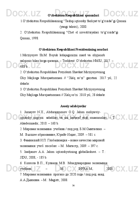 O‘zbekiston Respublikasi  qonunlari
1.O‘zbekiston Respublikasining “Tashqi iqtisodiy faoliyat to‘g‘risida”gi Qonuni
(yangi tahriri), 2000. 
2.  O‘zbekiston  Respublikasining  "Chet  el  investitsiyalari  to‘g‘risida"gi 
Qonuni, 1998.
O‘zbekiston Respublikasi Prezidentining asarlari
1.Mirziyoyev  Sh.M.  Buyuk  kelajagimizni  mard  va  oliyjanob 
xalqimiz bilan birga quramiz. – Toshkent: O‘zbekiston NMIU, 2017. – 
488 b. 
2. O‘zbekiston Respublikasi Prezidenti Shavkat Mirziyoyevning 
Oliy  Majlisga  Murojaatnomasi  //  “Xalq  so‘zi”  gazetasi.  2017  yil,  22 
dekabr. 
3. O‘zbekiston Respublikasi Prezidenti Shavkat Mirziyoyevning 
Oliy Majlisga Murojaatnomasi // Xalq so‘zi. 2018 yil, 28 dekabr.
Asosiy adabiyotlar
1.  Jumayev  N.X.,  Abduraxmonov  O.Q.  Jahon  moliyaviy-
iqtisodiy  inqirozi:  sabablari  va  uni  bartaraf  etish  muammolari.   –  T.: 
Akademnashr, 2010. – 160 b. 
2. Мировая экономика: учебник / под ред. Б.М.Смитиенко. – 
M.: Высшее образование, Юрайт-Издат, 2009. – 581 с. 
3. Фаминский И.П. Глобализация – новое качество мировой 
экономики: учеб. пособие. – M.: Магистр, 2009. – 397 с. 
5.  Isadjanov  A.A.  Jahon  iqtisodiyotining  globallashuvi.  –  T.: 
JIDU, 2008, - 185 b. 
6.  Колесев  В.П.,  Кулаков  M.В.  Международная  экономика: 
учебник.   –   M.:   INFRA-M,   2008.  
7. Мировая экономика: прогноз до 2020 года / под ред. акад. 
A.A. Дынкина . – M.: Magistr, 2008. 
36