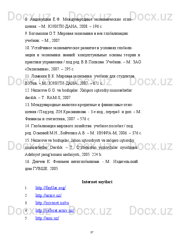 8.  Авдокушин  Е.Ф.  Международные  экономические  отно-
шения. – M.: ЮНИТИ-ДАНА, 2008. – 196 с. 
9. Богомолов O.T. Мировая экономика в век глобализации: 
учебник. – M., 2007. 
10. Устойчивое экономическое развитие в условиях глобали-
зации  и  экономики  знаний:  концептуальные  основы  теории  и 
практики управления / под ред. В.В.Попкова. Учебник. – M.: ЗAO 
«Экономика», 2007. – 295 с. 
11. Ломакин В.К. Мировая экономика: учебник для студентов 
ВУЗов. – M.: ЮНИТИ-ДАНА, 2007. – 671 с. 
12. Nazarova G.G. va boshqalar. Xalqaro iqtisodiy munosabatlar: 
darslik. – T.: RAM-S, 2007. 
13. Международные валютно-кредитные и финансовые отно-
шения / Под ред. Л.Н.Красавинова. - 3-e изд., перераб. и доп. – M.: 
Финансы и статистика, 2007. – 576 с. 
14. Глобализация мирового хозяйства: учебное пособие / под 
ред. Осмовой M.Н., Бойченко A.В. – M.: ИНФРА-M, 2006. – 376 с. 
15. Nazarova va boshqalar. Jahon iqtisodiyoti va xalqaro iqtisodiy 
munosabatlar.  Darslik.  –  T.:  O‘zbekiston  yozuvchilar  uyushmasi 
Adabiyot jamg‘armasi nashriyoti, 2005. 224 b. 
16.  Денчев  K.  Феномен  антиглобализма.  -  M.:  Издательский 
дом   ГУВШЕ . 2005. 
Internet saytlari
1. http://fayllar.org/   
2. http://arxiv.uz/   
3. http://ziyonet.uz/ru   
4. http://referat.arxiv.uz/   
5. http://aim.uz/   
37 