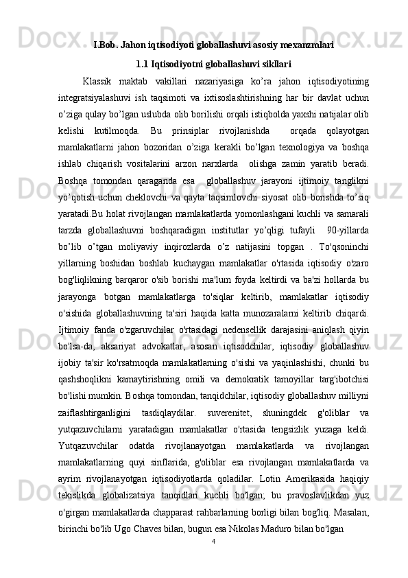 I.Bob. Jahon iqtisodiyoti globallashuvi asosiy mexanzmlari
1.1 Iqtisodiyotni globallashuvi sikllari
Klassik   maktab   vakillari   nazariyasiga   ko’ra   jahon   iqtisodiyotining
integratsiyalashuvi   ish   taqsimoti   va   ixtisoslashtirishning   har   bir   davlat   uchun
o’ziga qulay bo’lgan uslubda olib borilishi orqali istiqbolda yaxshi natijalar olib
kelishi   kutilmoqda.   Bu   prinsiplar   rivojlanishda     orqada   qolayotgan
mamlakatlarni   jahon   bozoridan   o’ziga   kerakli   bo’lgan   texnologiya   va   boshqa
ishlab   chiqarish   vositalarini   arzon   narxlarda     olishga   zamin   yaratib   beradi.
Boshqa   tomondan   qaraganda   esa     globallashuv   jarayoni   ijtimoiy   tanglikni
yo’qotish   uchun   cheklovchi   va   qayta   taqsimlovchi   siyosat   olib   borishda   to’siq
yaratadi.Bu holat rivojlangan mamlakatlarda yomonlashgani kuchli va samarali
tarzda   globallashuvni   boshqaradigan   institutlar   yo’qligi   tufayli     90-yillarda
bo’lib   o’tgan   moliyaviy   inqirozlarda   o’z   natijasini   topgan   .   To'qsoninchi
yillarning   boshidan   boshlab   kuchaygan   mamlakatlar   o'rtasida   iqtisodiy   o'zaro
bog'liqlikning  barqaror   o'sib   borishi   ma'lum   foyda  keltirdi   va   ba'zi   hollarda   bu
jarayonga   botgan   mamlakatlarga   to'siqlar   keltirib,   mamlakatlar   iqtisodiy
o'sishida   globallashuvning   ta'siri   haqida   katta   munozaralarni   keltirib   chiqardi.
Ijtimoiy   fanda   o'zgaruvchilar   o'rtasidagi   nedensellik   darajasini   aniqlash   qiyin
bo'lsa-da,   aksariyat   advokatlar,   asosan   iqtisodchilar,   iqtisodiy   globallashuv
ijobiy   ta'sir   ko'rsatmoqda   mamlakatlarning   o'sishi   va   yaqinlashishi,   chunki   bu
qashshoqlikni   kamaytirishning   omili   va   demokratik   tamoyillar   targ'ibotchisi
bo'lishi mumkin. Boshqa tomondan, tanqidchilar, iqtisodiy globallashuv milliyni
zaiflashtirganligini   tasdiqlaydilar.   suverenitet,   shuningdek   g'oliblar   va
yutqazuvchilarni   yaratadigan   mamlakatlar   o'rtasida   tengsizlik   yuzaga   keldi.
Yutqazuvchilar   odatda   rivojlanayotgan   mamlakatlarda   va   rivojlangan
mamlakatlarning   quyi   sinflarida,   g'oliblar   esa   rivojlangan   mamlakatlarda   va
ayrim   rivojlanayotgan   iqtisodiyotlarda   qoladilar.   Lotin   Amerikasida   haqiqiy
tekislikda   globalizatsiya   tanqidlari   kuchli   bo'lgan;   bu   pravoslavlikdan   yuz
o'girgan mamlakatlarda chapparast rahbarlarning borligi bilan bog'liq. Masalan,
birinchi bo'lib Ugo Chaves bilan, bugun esa Nikolas Maduro bilan bo'lgan   
4 