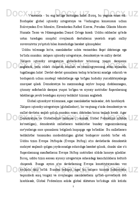 Venesuela   -   bu   eng   ko'zga   ko'ringan   holat.   Biroq,   bu   yagona   emas   edi.
Boshqalar   global   iqtisodiy   integratsiya   va   Vashington   konsensusi   uchun
Boliviyadan Evo Morales, Ekvadordan Rafael  Korrea, Perudan Ollanta Moisés
Humala   Tasso   va   Nikaraguadan   Daniel   Ortega   kiradi.   Ushbu   rahbarlar   qit'ada
ustun   turadigan   muqobil   rivojlanish   dasturlarini   yaratish   orqali   milliy
suverenitetni yo'qotish bilan kurashishga harakat qilmoqdalar.
  Ushbu   trilemaga   ko'ra,   mamlakatlar   uchta   variantdan   faqat   ikkitasiga   ega
bo'lishi mumkin: xalqaro iqtisodiy integratsiya, demokratiya va milliy davlat.
Xalqaro   iqtisodiy   integratsiya   globallashuv   ta'sirining   yuqori   darajasini
anglatadi;   ya'ni   ishlab   chiqarish   omillari   va   texnologiyasining   erkin   aylanishi
tugallangan holat. Davlat-davlat qonunlarni tashqi ta'sirlarsiz amalga oshirish va
boshqarish  uchun   mustaqil   vakolatlarga  ega  bo'lgan   hududiy  yurisdiktsiyalarga
murojaat   qiladi.   Demokratiya   bu   mazmundagi   saylov   huquqi   cheklanmagan,
ijtimoiy   safarbarlik   darajasi   yuqori   bo'lgan   va   siyosiy   institutlar   fuqarolarning
talablariga javob beradigan siyosiy tashkilot tizimini anglatadi.
      Global iqtisodiyot trilemmasi, agar mamlakatlar tanlasalar, deb hisoblaydi
Xalqaro iqtisodiy integratsiya (globallashuv), bir vaqtning o'zida demokratiya va
millat-davlatni saqlab qolish mumkin emas; ikkitadan birini tanlash kerak. Agar
Demokratiya   va   Globallashuv   tanlansa   (1-rasmda   Global   Federalizm   sifatida
ko'rsatilgan),   demokratik   millatlararo   tashkilotlar   bunday   organizmlarning
me'yorlariga  mos  qonunlarni   belgilash  huquqiga  ega bo'ladilar.  Bu  millatlararo
tashkilotlar   tomonidan   moslashtirilgan   global   boshqaruv   modeli   bo'lar   edi.
Ushbu   tizim   Evropa   Ittifoqida   (Evropa   Ittifoqi)   a'zo   davlatlarda   demokratik
mohiyat saqlanib qolgan joyda amalga oshirishga harakat qilindi, chunki ular o'z
fuqarolarining manfaatlarini  Evropa  Ittifoqi  institutlari  oldida  himoya qiladilar.
Biroq, ushbu tizim asosan siyosiy integratsiya sohasidagi kamchiliklarni keltirib
chiqaradi.   Bunga   ayrim   a'zo   davlatlarning   Evropa   konstitutsiyasidan   voz
kechishi   dalil   bo'ldi.   Bundan   tashqari,   agar   biz   xalqaro   tizimda   hokimiyatni
taqsimlash   aniq   tengsiz   va   rivojlangan   mamlakatlarni   qo'llab-quvvatlaydi   deb
hisoblasak,   Global   Federalizm   aslida   global   diktatura   bo'lishiga   olib   kelishi
5 