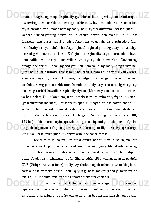 mumkin. Agar eng maqbul iqtisodiy guruhlar o'zlarining milliy dasturlari orqali
o'zlarining   kun   tartiblarini   amalga   oshirish   uchun   millatlararo   organlardan
foydalansalar, bu dunyoda ham iqtisodiy, ham siyosiy diktaturani targ'ib qiladi.
xalqaro   iqtisodiyotning   ehtiyojlari   (diktatura   bozori   deb   ataladi)   .6   Bu   o'z
fuqarolarining   qaror   qabul   qilish   qobiliyatini   yo'qotish,   ya'ni   iqtisodiyotdagi
demokratiyani   yo'qotish   hisobiga   global   iqtisodiy   integratsiyani   amalga
oshiradigan   davlat   bo'ladi.   Ko'pgina   antiglobalizatsiya   harakatlar   buni
qoralaydilar   va   boshqa   akademiklar   va   siyosiy   sharhlovchilar   "Davlatning
orqaga   chekinishi"   Jahon   iqtisodiyoti   hali   ham   to'liq   iqtisodiy   integratsiyadan
yiroq bo'lishiga qaramay, agar u to'liq bo'lsa va fuqarolarning xohish-istaklarida
konvergentsiya   yuzaga   kelmasa,   amalga   oshirishga   mas'ul   bo'lgan
tashkilotlarning   jamoatchilik   muhokamalarini   izolyatsiyasida   aks   etgan   siyosiy
makon qisqarishi kuzatiladi. iqtisodiy siyosat (Markaziy banklar, soliq idoralari
va boshqalar). Shu bilan birga, ular ijtimoiy ta'minot tizimlari yo'q bo'lib ketadi
(yoki   xususiylashtiriladi),  iqtisodiy  rivojlanish  maqsadlari   esa  bozor  ishonchini
saqlab   qolish   zarurati   bilan   almashtiriladi     Ba'zi   Lotin   Amerikasi   davlatlari
ushbu   diktatura   bozorini   boshdan   kechirgan.   Rodrikning   fikriga   ko'ra   (2000,
183-bet),   "bir   marta   o'yin   qoidalarini   global   iqtisodiyot   talablari   bo'yicha
belgilab   olgandan   so'ng,   u   ijtimoiy   guruhlarning   milliy   iqtisodiy   qarorlarga
kirish va ularga ta'sir qilish imkoniyatlarini cheklashi kerak".
                Meksika   misolida   ma'lum   bir   diktatura   bozori   mavjud   bo'lib,   uni   bir
tomonlama   va   ko'p   tomonlama   savdo-sotiq   va   moliyaviy   liberallashtirishning
turli   bosqichlarida  aks   ettirish   mumkin,  bu   mamlakat   farovonlik  holati   xalqaro
bozor   foydasiga   tinchlangan   joyda.   Shuningdek,   1995   yildagi   inqiroz   paytida
XVF (Xalqaro valyuta fondi) moliyaviy shokni engish uchun zarur mablag'larni
qarz   olishga   yordam   berish   uchun   quyidagi   ba'zi   makroiqtisodiy   ko'rsatmalar
taklif qilib, Meksika hukumatining siyosat makonini chekladi.
            Hozirgi   vaqtda   Evropa   Ittifoqiga   ta'sir   ko'rsatadigan   inqiroz,   ayniqsa
Ispaniya   va   Gretsiyada   diktatura   bozorining   natijasi   shundaki,   fuqarolar
Evropaning va xalqaro iqtisodiy ehtiyojlar bilan bog'liq ravishda demokratiyani
6 