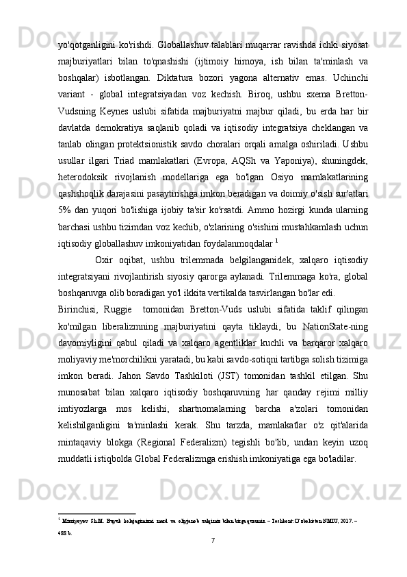 yo'qotganligini ko'rishdi. Globallashuv talablari muqarrar ravishda ichki siyosat
majburiyatlari   bilan   to'qnashishi   (ijtimoiy   himoya,   ish   bilan   ta'minlash   va
boshqalar)   isbotlangan.   Diktatura   bozori   yagona   alternativ   emas.   Uchinchi
variant   -   global   integratsiyadan   voz   kechish.   Biroq,   ushbu   sxema   Bretton-
Vudsning   Keynes   uslubi   sifatida   majburiyatni   majbur   qiladi,   bu   erda   har   bir
davlatda   demokratiya   saqlanib   qoladi   va   iqtisodiy   integratsiya   cheklangan   va
tanlab   olingan   protektsionistik   savdo   choralari   orqali   amalga   oshiriladi.   Ushbu
usullar   ilgari   Triad   mamlakatlari   (Evropa,   AQSh   va   Yaponiya),   shuningdek,
heterodoksik   rivojlanish   modellariga   ega   bo'lgan   Osiyo   mamlakatlarining
qashshoqlik darajasini pasaytirishga imkon beradigan va doimiy o'sish sur'atlari
5%   dan   yuqori   bo'lishiga   ijobiy   ta'sir   ko'rsatdi.   Ammo   hozirgi   kunda   ularning
barchasi ushbu tizimdan voz kechib, o'zlarining o'sishini mustahkamlash uchun
iqtisodiy globallashuv imkoniyatidan foydalanmoqdalar  1
            Oxir   oqibat,   ushbu   trilemmada   belgilanganidek,   xalqaro   iqtisodiy
integratsiyani   rivojlantirish   siyosiy   qarorga   aylanadi.   Trilemmaga   ko'ra,   global
boshqaruvga olib boradigan yo'l ikkita vertikalda tasvirlangan bo'lar edi.
Birinchisi,   Ruggie     tomonidan   Bretton-Vuds   uslubi   sifatida   taklif   qilingan
ko'milgan   liberalizmning   majburiyatini   qayta   tiklaydi,   bu   NationState-ning
davomiyligini   qabul   qiladi   va   xalqaro   agentliklar   kuchli   va   barqaror   xalqaro
moliyaviy me'morchilikni yaratadi, bu kabi savdo-sotiqni tartibga solish tizimiga
imkon   beradi.   Jahon   Savdo   Tashkiloti   (JST)   tomonidan   tashkil   etilgan.   Shu
munosabat   bilan   xalqaro   iqtisodiy   boshqaruvning   har   qanday   rejimi   milliy
imtiyozlarga   mos   kelishi,   shartnomalarning   barcha   a'zolari   tomonidan
kelishilganligini   ta'minlashi   kerak.   Shu   tarzda,   mamlakatlar   o'z   qit'alarida
mintaqaviy   blokga   (Regional   Federalizm)   tegishli   bo'lib,   undan   keyin   uzoq
muddatli istiqbolda Global Federalizmga erishish imkoniyatiga ega bo'ladilar.
1
  Mirziyoyev  Sh.M.  Buyuk  kelajagimizni  mard  va  oliyjanob  xalqimiz bilan birga quramiz. – Toshkent: O‘zbekiston NMIU, 2017. – 
488 b. 
7