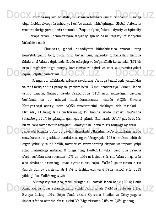 Evropa inqirozi  holatida, millatlararo loyihani qurish tajribasini  hisobga
olgan holda, Evropada ushbu yo'l ushbu asarda taklif qilingan Global Trilemma
muammolariga javob berishi mumkin. Faqat ko'proq federal, siyosiy va iqtisodiy
       Evropa orqali u demokratiyani saqlab qolgan holda mintaqaviy iqtisodiyotni
birlashtira oladi.
                Shubhasiz,   global   iqtisodiyotni   birlashtirishda   siyosat   uning
konstitutsiyasini   belgilovchi   omil   bo'lsa   ham,   iqtisodiy   globallashuv   kamida
ikkita omil bilan belgilanadi: Savdo ochiqligi va ko'p millatli korxonalar (MTM)
orqali   to'g'ridan-to'g'ri   xorijiy   investitsiyalar   oqimi   va   chet   el   investitsiyalari
oqimi. kapital harakatlari.
So'nggi o'n yilliklarda xalqaro savdoning o'sishiga  texnologik yangiliklar
va tarif to'siqlarining pasayishi yordam berdi. Ushbu tendentsiya Ikkinchi Jahon
urushi   oxirida,   Xalqaro   Savdo   Tashkilotiga   (ITO)   asos   solinadigan   paytdan
boshlandi   va   bu   nihoyat   mustahkamlanmadi,   chunki   AQSh   Gavana
Xartiyasidagi   asosiy   matn   AQSh   suverenitetini   cheklaydi   deb   hisobladi.   .
Natijada,   ITOning   ta'sis   xartiyasining   IV   bobida   savdo   siyosati   to'g'risida
(Steinberg 2017) belgilangan qism qabul qilindi. Shu tarzda GATT paydo bo'ldi,
bu xalqaro savdo uchun to'siqlarni kamaytirish uchun to'g'ri forumga aylanadi.
Jenevada birinchi bo'lib 23 davlat ishtirokida o'tkazilgan ko'p tomonlama savdo
muzokaralarining sakkiz raundidan so'ng va Urugvayda  123 ishtirokchi ishtirok
etgan   yakuniy   raund   bo'lib,   tovarlar   va   xizmatlarning   eksport   va   importi   yalpi
ichki   mahsulotga   nisbatan   8   foizga   teng   1960-2015   yillar   davomida   o'rtacha
o'sish sur'atlari mos ravishda 1,6% va 1,5% ni tashkil etdi, shu bilan bir qatorda
a'zo   davlatlar   o'rtasidagi   tovar   ayirboshlash   hajmi   YaIM9   ga   nisbatan   o'sha
davrda   doimiy   o'sish   sur'ati   1,5%   ni   tashkil   etdi   va   61%   ni   tashkil   etdi.   2018
yilda global YaIMning ulushi .
          Mintaqaviy darajada, tahlil qilingan shu davrda Jahon banki (2016) Lotin
Amerikasida   tovar   aylanmasining   yillik   o'sish   sur'ati   YaIMga   nisbatan   1,2%,
Evropa   Ittifoqi   1,5%,   Osiyo   Tinch   okeani   Qo'shma   Shtatlar   va   Xitoy   yagona
davlat sifatida o'rtacha o'sish sur'ati YaIMga nisbatan 2,0% va 2,8% ga teng.
8
