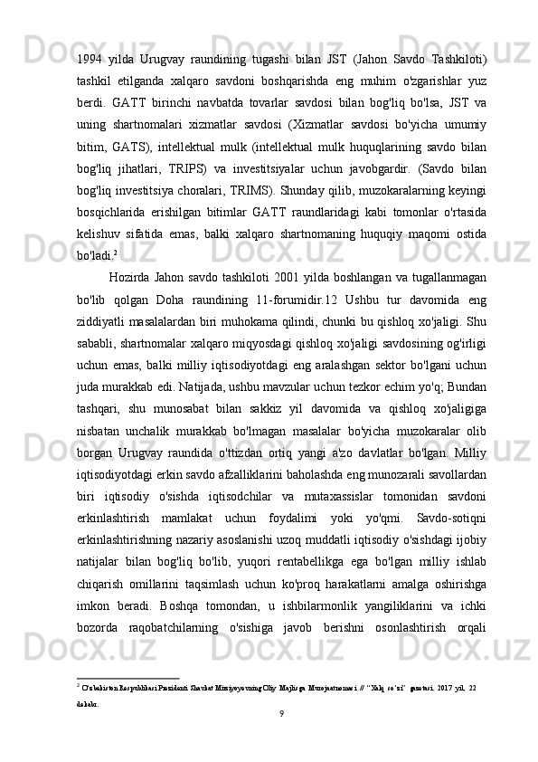 1994   yilda   Urugvay   raundining   tugashi   bilan   JST   (Jahon   Savdo   Tashkiloti)
tashkil   etilganda   xalqaro   savdoni   boshqarishda   eng   muhim   o'zgarishlar   yuz
berdi.   GATT   birinchi   navbatda   tovarlar   savdosi   bilan   bog'liq   bo'lsa,   JST   va
uning   shartnomalari   xizmatlar   savdosi   (Xizmatlar   savdosi   bo'yicha   umumiy
bitim,   GATS),   intellektual   mulk   (intellektual   mulk   huquqlarining   savdo   bilan
bog'liq   jihatlari,   TRIPS)   va   investitsiyalar   uchun   javobgardir.   (Savdo   bilan
bog'liq investitsiya choralari, TRIMS). Shunday qilib, muzokaralarning keyingi
bosqichlarida   erishilgan   bitimlar   GATT   raundlaridagi   kabi   tomonlar   o'rtasida
kelishuv   sifatida   emas,   balki   xalqaro   shartnomaning   huquqiy   maqomi   ostida
bo'ladi. 2
Hozirda  Jahon  savdo  tashkiloti  2001  yilda  boshlangan  va  tugallanmagan
bo'lib   qolgan   Doha   raundining   11-forumidir.12   Ushbu   tur   davomida   eng
ziddiyatli masalalardan biri muhokama qilindi, chunki bu qishloq xo'jaligi. Shu
sababli, shartnomalar xalqaro miqyosdagi qishloq xo'jaligi savdosining og'irligi
uchun   emas,   balki   milliy   iqtisodiyotdagi   eng   aralashgan   sektor   bo'lgani   uchun
juda murakkab edi. Natijada, ushbu mavzular uchun tezkor echim yo'q; Bundan
tashqari,   shu   munosabat   bilan   sakkiz   yil   davomida   va   qishloq   xo'jaligiga
nisbatan   unchalik   murakkab   bo'lmagan   masalalar   bo'yicha   muzokaralar   olib
borgan   Urugvay   raundida   o'ttizdan   ortiq   yangi   a'zo   davlatlar   bo'lgan.   Milliy
iqtisodiyotdagi erkin savdo afzalliklarini baholashda eng munozarali savollardan
biri   iqtisodiy   o'sishda   iqtisodchilar   va   mutaxassislar   tomonidan   savdoni
erkinlashtirish   mamlakat   uchun   foydalimi   yoki   yo'qmi.   Savdo-sotiqni
erkinlashtirishning nazariy asoslanishi uzoq muddatli iqtisodiy o'sishdagi ijobiy
natijalar   bilan   bog'liq   bo'lib,   yuqori   rentabellikga   ega   bo'lgan   milliy   ishlab
chiqarish   omillarini   taqsimlash   uchun   ko'proq   harakatlarni   amalga   oshirishga
imkon   beradi.   Boshqa   tomondan,   u   ishbilarmonlik   yangiliklarini   va   ichki
bozorda   raqobatchilarning   o'sishiga   javob   berishni   osonlashtirish   orqali
2
  O ‘ zbekiston   Respublikasi   Prezidenti   Shavkat   Mirziyoyevning   Oliy    Majlisga    Murojaatnomasi   //  “ Xalq    so ‘ zi ”   gazetasi .  2017   yil ,  22 
dekabr . 
9