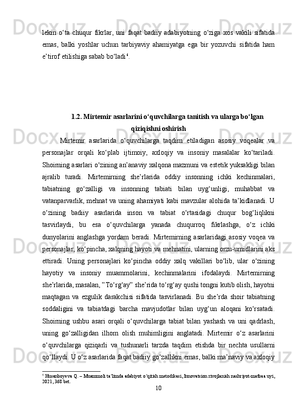 lekin   o‘ta   chuqur   fikrlar,   uni   faqat   badiiy   adabiyotning   o‘ziga   xos   vakili   sifatida
emas,   balki   yoshlar   uchun   tarbiyaviy   ahamiyatga   ega   bir   yozuvchi   sifatida   ham
e’tirof etilishiga sabab bo‘ladi 6
.
1.2. Mirtemir asarlarini o‘quvchilarga tanitish va ularga bo‘lgan
qiziqishni oshirish
Mirtemir   asarlarida   o‘quvchilarga   taqdim   etiladigan   asosiy   voqealar   va
personajlar   orqali   ko‘plab   ijtimoiy,   axloqiy   va   insoniy   masalalar   ko‘tariladi.
Shoirning asarlari o‘zining an’anaviy xalqona mazmuni va estetik yuksakligi bilan
ajralib   turadi.   Mirtemirning   she’rlarida   oddiy   insonning   ichki   kechinmalari,
tabiatning   go‘zalligi   va   insonning   tabiati   bilan   uyg‘unligi,   muhabbat   va
vatanparvarlik, mehnat  va uning ahamiyati kabi  mavzular alohida ta’kidlanadi. U
o‘zining   badiiy   asarlarida   inson   va   tabiat   o‘rtasidagi   chuqur   bog‘liqlikni
tasvirlaydi,   bu   esa   o‘quvchilarga   yanada   chuqurroq   fikrlashga,   o‘z   ichki
dunyolarini   anglashga   yordam   beradi.   Mirtemirning   asarlaridagi   asosiy   voqea   va
personajlar, ko‘pincha, xalqning hayoti va mehnatini, ularning orzu-umidlarini aks
ettiradi.   Uning   personajlari   ko‘pincha   oddiy   xalq   vakillari   bo‘lib,   ular   o‘zining
hayotiy   va   insoniy   muammolarini,   kechinmalarini   ifodalaydi.   Mirtemirning
she’rlarida, masalan, ”To‘rg‘ay” she’rida to‘rg‘ay qushi tongni kutib olish, hayotni
maqtagan   va   ezgulik   darakchisi   sifatida   tasvirlanadi.   Bu   she’rda   shoir   tabiatning
soddaligini   va   tabiatdagi   barcha   mavjudotlar   bilan   uyg‘un   aloqani   ko‘rsatadi.
Shoirning   ushbu   asari   orqali   o‘quvchilarga   tabiat   bilan   yashash   va   uni   qadrlash,
uning   go‘zalligidan   ilhom   olish   muhimligini   anglatadi.   Mirtemir   o‘z   asarlarini
o‘quvchilarga   qiziqarli   va   tushunarli   tarzda   taqdim   etishda   bir   nechta   usullarni
qo‘llaydi. U o‘z asarlarida faqat badiiy go‘zallikni emas, balki ma’naviy va axloqiy
6
 Husanboyeva Q. – Muammoli ta limda adabiyot o qitish metodikasi, Innovatsion rivojlanish nashriyot-matbaa uyi,ʼ ʼ
2021, 368 bet.
10 
