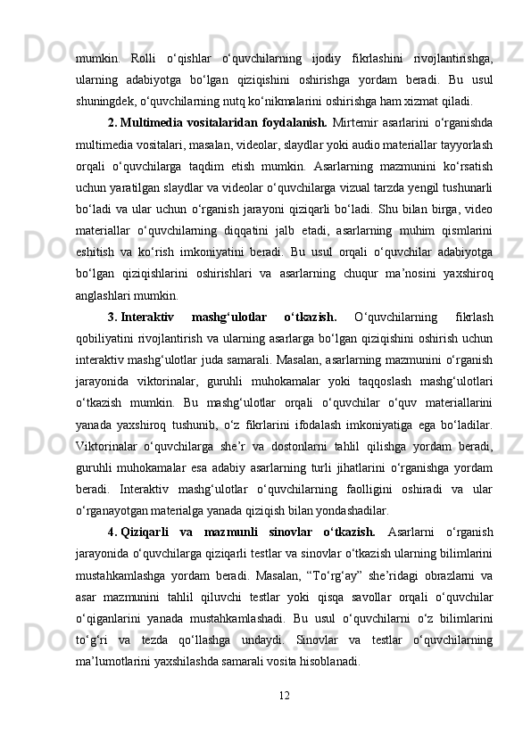 mumkin.   Rolli   o‘qishlar   o‘quvchilarning   ijodiy   fikrlashini   rivojlantirishga,
ularning   adabiyotga   bo‘lgan   qiziqishini   oshirishga   yordam   beradi.   Bu   usul
shuningdek, o‘quvchilarning nutq ko‘nikmalarini oshirishga ham xizmat qiladi.
2. Multimedia   vositalaridan   foydalanish.   Mirtemir   asarlarini   o‘rganishda
multimedia vositalari, masalan, videolar, slaydlar yoki audio materiallar tayyorlash
orqali   o‘quvchilarga   taqdim   etish   mumkin.   Asarlarning   mazmunini   ko‘rsatish
uchun yaratilgan slaydlar va videolar o‘quvchilarga vizual tarzda yengil tushunarli
bo‘ladi   va   ular   uchun   o‘rganish   jarayoni   qiziqarli   bo‘ladi.   Shu   bilan   birga,   video
materiallar   o‘quvchilarning   diqqatini   jalb   etadi,   asarlarning   muhim   qismlarini
eshitish   va   ko‘rish   imkoniyatini   beradi.   Bu   usul   orqali   o‘quvchilar   adabiyotga
bo‘lgan   qiziqishlarini   oshirishlari   va   asarlarning   chuqur   ma’nosini   yaxshiroq
anglashlari mumkin.
3. Interaktiv   mashg‘ulotlar   o‘tkazish.   O‘quvchilarning   fikrlash
qobiliyatini  rivojlantirish   va  ularning  asarlarga  bo‘lgan  qiziqishini   oshirish  uchun
interaktiv mashg‘ulotlar juda samarali. Masalan, asarlarning mazmunini o‘rganish
jarayonida   viktorinalar,   guruhli   muhokamalar   yoki   taqqoslash   mashg‘ulotlari
o‘tkazish   mumkin.   Bu   mashg‘ulotlar   orqali   o‘quvchilar   o‘quv   materiallarini
yanada   yaxshiroq   tushunib,   o‘z   fikrlarini   ifodalash   imkoniyatiga   ega   bo‘ladilar.
Viktorinalar   o‘quvchilarga   she’r   va   dostonlarni   tahlil   qilishga   yordam   beradi,
guruhli   muhokamalar   esa   adabiy   asarlarning   turli   jihatlarini   o‘rganishga   yordam
beradi.   Interaktiv   mashg‘ulotlar   o‘quvchilarning   faolligini   oshiradi   va   ular
o‘rganayotgan materialga yanada qiziqish bilan yondashadilar.
4. Qiziqarli   va   mazmunli   sinovlar   o‘tkazish.   Asarlarni   o‘rganish
jarayonida o‘quvchilarga qiziqarli testlar va sinovlar o‘tkazish ularning bilimlarini
mustahkamlashga   yordam   beradi.   Masalan,   “To‘rg‘ay”   she’ridagi   obrazlarni   va
asar   mazmunini   tahlil   qiluvchi   testlar   yoki   qisqa   savollar   orqali   o‘quvchilar
o‘qiganlarini   yanada   mustahkamlashadi.   Bu   usul   o‘quvchilarni   o‘z   bilimlarini
to‘g‘ri   va   tezda   qo‘llashga   undaydi.   Sinovlar   va   testlar   o‘quvchilarning
ma’lumotlarini yaxshilashda samarali vosita hisoblanadi.
12 