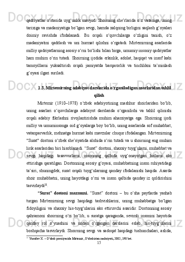 qadriyatlar   o‘rtasida   uyg‘unlik   mavjud.   Shoirning   she’rlarida   o‘z   vataniga,   uning
tarixiga va madaniyatiga bo‘lgan sevgi, hamda xalqning birligini saqlash g‘oyalari
doimiy   ravishda   ifodalanadi.   Bu   orqali   o‘quvchilarga   o‘zligini   tanish,   o‘z
madaniyatini   qadrlash   va   uni   hurmat   qilishni   o‘rgatadi.   Mirtemirning   asarlarida
milliy qadriyatlarning asosiy o‘rni bo‘lishi bilan birga, umumiy insoniy qadriyatlar
ham   muhim   o‘rin  tutadi.   Shoirning  ijodida   erkinlik,   adolat,  haqiqat   va   insof   kabi
tamoyillarni   yuksaltirish   orqali   jamiyatda   barqarorlik   va   tinchlikni   ta’minlash
g‘oyasi ilgari suriladi. 
1.3. Mirtemirning adabiyot darslarida o‘rganiladigan asarlaridan tahlil
qilish
Mirtemir   (1910–1978)   o zbek   adabiyotining   mashhur   shoirlaridan   bo lib,ʻ ʻ
uning   asarlari   o quvchilarga   adabiyot   darslarida   o rganilishi   va   tahlil   qilinishi	
ʻ ʻ
orqali   adabiy   fikrlashni   rivojlantirishda   muhim   ahamiyatga   ega.   Shoirning   ijodi
milliy va umuminsonga oid g oyalarga boy bo lib, uning asarlarida sof muhabbat,	
ʻ ʻ
vatanparvarlik, mehnatga hurmat kabi mavzular chuqur ifodalangan. Mirtemirning
"Surat" dostoni o‘zbek she’riyatida alohida o‘rin tutadi va u shoirning eng muhim
lirik asarlaridan biri hisoblanadi. “Surat” dostoni, shaxsiy tuyg‘ularni, muhabbat va
sevgi   haqidagi   tasavvurlarni,   insonning   qalbida   uyg‘onayotgan   hislarni   aks
ettirishga qaratilgan. Dostonning asosiy g‘oyasi, muhabbatning inson ruhiyatidagi
ta’siri,   shuningdek,   surat   orqali   tuyg‘ularning  qanday   ifodalanishi   haqida.  Asarda
shoir   muhabbatni,   uning   hayotdagi   o‘rni   va   inson   qalbida   qanday   iz   qoldirishini
tasvirlaydi 11
.
“Surat”   dostoni   mazmuni.   “Surat”   dostoni   –   bu   o‘sha   paytlarda   yashab
turgan   Mirtemirning   sevgi   haqidagi   tashvishlarini,   uning   muhabbatga   bo‘lgan
fidoyiligini   va   shaxsiy   his-tuyg‘ularini   aks   ettiruvchi   asaridir.   Dostonning   asosiy
qahramoni   shoirning   o‘zi   bo‘lib,   u   suratga   qaraganda,   sevimli   insonini   hayotida
qanday   rol   o‘ynashini   va   undan   o‘rgangan   darslarini   eslab,   his-tuyg‘ularini
boshqacha   tasvirlaydi.   Shoirning   sevgi   va   sadoqat   haqidagi   tushunchalari,   aslida,
11
 Yusufov X. – O‘zbek poeziyasida Mirtemir, O‘zbekistan nashriyoti, 2002, 190 bet.
15 