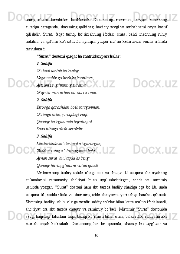 uning   o‘zini   tanishidan   boshlanadi.   Dostonning   mazmuni,   sevgan   insonning
suratiga qaraganda, shaxsning qalbidagi haqiqiy sevgi  va muhabbatni qayta kashf
qilishdir.   Surat,   faqat   tashqi   ko‘rinishning   ifodasi   emas,   balki   insonning   ruhiy
holatini   va   qalbini   ko‘rsatuvchi   ayniqsa   yuqori   ma’no   keltiruvchi   vosita   sifatida
tasvirlanadi.
“Surat” dostoni qisqacha matnidan parchalar:
1. Sahifa
O‘zimni tanlab ko‘rsatay,
Nega muhlisga hech ko‘rsatilmay,
Aytsam sevgilimning suratini,
G‘ayrisi men uchun bir narsa emas.
2. Sahifa
Birovga qarashdan bosh tortganman,
O‘zimga kelib, yiroqdagi vaqt,
Qanday ko‘rganimda hayotingni,
Sana tilimga olish kerakdir.
3. Sahifa
Muxtorlikda ko‘zlarimni o‘zgartirgan,
Xuddi mening o‘ylayonganim kabi,
Aynan surat, bu haqda ko‘ring:
Qanday his-tuyg‘ularni va’da qiladi.
Mirtemirning   badiiy   uslubi   o‘ziga   xos   va   chuqur.   U   xalqona   she’riyatning
an’analarini   zamonaviy   she’riyat   bilan   uyg‘unlashtirgan,   sodda   va   samimiy
uslubda   yozgan.   “Surat”   dostoni   ham   shu   tarzda   badiiy   shaklga   ega   bo‘lib,   unda
xalqona   til,   sodda   ifoda   va   shoirning   ichki   dunyosini   yoritishga   harakat   qilinadi.
Shoirning badiiy uslubi o‘ziga xosdir: oddiy so‘zlar bilan katta ma’no ifodalanadi,
she’riyat   esa   shu   tarzda   chuqur   va   samimiy   bo‘ladi.   Mirtemir   “Surat”   dostonida
sevgi haqidagi falsafani faqat tashqi ko‘rinish bilan emas, balki ichki ruhiyatni aks
ettirish   orqali   ko‘rsatadi.   Dostonning   har   bir   qismida,   shaxsiy   his-tuyg‘ular   va
16 
