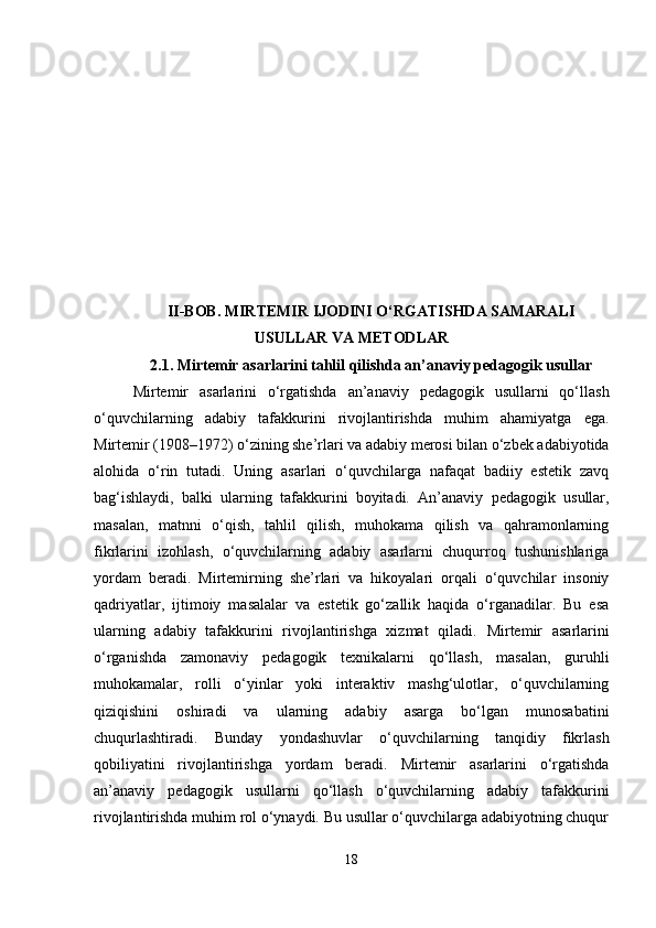 II-BOB. MIRTEMIR IJODINI O‘RGATISHDA SAMARALI
USULLAR VA METODLAR
2.1.  Mirtemir asarlarini tahlil qilishda an’anaviy pedagogik usullar
Mirtemir   asarlarini   o‘rgatishda   an’anaviy   pedagogik   usullarni   qo‘llash
o‘quvchilarning   adabiy   tafakkurini   rivojlantirishda   muhim   ahamiyatga   ega.
Mirtemir (1908–1972) o‘zining she’rlari va adabiy merosi bilan o‘zbek adabiyotida
alohida   o‘rin   tutadi.   Uning   asarlari   o‘quvchilarga   nafaqat   badiiy   estetik   zavq
bag‘ishlaydi,   balki   ularning   tafakkurini   boyitadi.   An’anaviy   pedagogik   usullar,
masalan,   matnni   o‘qish,   tahlil   qilish,   muhokama   qilish   va   qahramonlarning
fikrlarini   izohlash,   o‘quvchilarning   adabiy   asarlarni   chuqurroq   tushunishlariga
yordam   beradi.   Mirtemirning   she’rlari   va   hikoyalari   orqali   o‘quvchilar   insoniy
qadriyatlar,   ijtimoiy   masalalar   va   estetik   go‘zallik   haqida   o‘rganadilar.   Bu   esa
ularning   adabiy   tafakkurini   rivojlantirishga   xizmat   qiladi.   Mirtemir   asarlarini
o‘rganishda   zamonaviy   pedagogik   texnikalarni   qo‘llash,   masalan,   guruhli
muhokamalar,   rolli   o‘yinlar   yoki   interaktiv   mashg‘ulotlar,   o‘quvchilarning
qiziqishini   oshiradi   va   ularning   adabiy   asarga   bo‘lgan   munosabatini
chuqurlashtiradi.   Bunday   yondashuvlar   o‘quvchilarning   tanqidiy   fikrlash
qobiliyatini   rivojlantirishga   yordam   beradi.   Mirtemir   asarlarini   o‘rgatishda
an’anaviy   pedagogik   usullarni   qo‘llash   o‘quvchilarning   adabiy   tafakkurini
rivojlantirishda muhim rol o‘ynaydi. Bu usullar o‘quvchilarga adabiyotning chuqur
18 