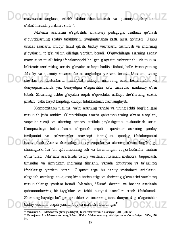 mazmunini   anglash,   estetik   didini   shakllantirish   va   ijtimoiy   qadriyatlarni
o‘zlashtirishda yordam beradi 14
.
Mirtemir   asarlarini   o‘rgatishda   an’anaviy   pedagogik   usullarni   qo‘llash
o‘quvchilarning   adabiy   tafakkurini   rivojlantirishga   katta   hissa   qo‘shadi.   Ushbu
usullar   asarlarni   chuqur   tahlil   qilish,   badiiy   vositalarni   tushunish   va   shoirning
g‘oyalarini   to‘g‘ri   talqin   qilishga   yordam   beradi.   O‘quvchilarga   asarning   asosiy
mavzusi va muallifning ifodalamoqchi bo‘lgan g‘oyasini tushuntirish juda muhim.
Mirtemir   asarlaridagi   asosiy   g‘oyalar   nafaqat   badiiy   ifodani,   balki   insoniyatning
falsafiy   va   ijtimoiy   muammolarini   anglashga   yordam   beradi.   Masalan,   uning
she’rlari   va   dostonlarida   muhabbat,   sadoqat,   insonning   ichki   kechinmalari   va
dunyoqarashlarida   yuz   berayotgan   o‘zgarishlar   kabi   mavzular   markaziy   o‘rin
tutadi.   Shoirning   ushbu   g‘oyalari   orqali   o‘quvchilar   nafaqat   she’rlarning   estetik
jihatini, balki hayot haqidagi chuqur tafakkurlarini ham anglaydi.
Kompozitsion   tuzilma,   ya’ni   asarning   tarkibi   va   uning   ichki   bog‘liqligini
tushunish   juda   muhim.   O‘quvchilarga   asarda   qahramonlarning   o‘zaro   aloqalari,
voqealar   rivoji   va   ularning   qanday   tartibda   joylashganini   tushuntirish   zarur.
Kompozitsiya   tushunchasini   o‘rganish   orqali   o‘quvchilar   asarning   qanday
tuzilganini   va   qahramonlar   orasidagi   taranglikni   qanday   ifodalanganini
tushunishadi.   Asarda   dramadagi   asosiy   voqealar   va   ularning   o‘zaro   bog‘liqligi,
shuningdek,   har   bir   qahramonning   roli   va   tasvirlangan   voqea-hodisalar   muhim
o‘rin   tutadi.   Mirtemir   asarlarida   badiiy   vositalar,   masalan,   metafora,   taqqoslash,
timsollar   va   simvolizm   shoirning   fikrlarini   yanada   chuqurroq   va   ta’sirliroq
ifodalashga   yordam   beradi.   O‘quvchilarga   bu   badiiy   vositalarni   aniqlashni
o‘rgatish, asarlarga chuqurroq kirib borishlariga va shoirning g‘oyalarini yaxshiroq
tushunishlariga   yordam   beradi.   Masalan,   "Surat"   dostoni   va   boshqa   asarlarda
qahramonlarning   his-tuyg‘ulari   va   ichki   dunyosi   timsollar   orqali   ifodalanadi.
Shoirning hayotga bo‘lgan qarashlari va insonning ichki  dunyosidagi  o‘zgarishlar
badiiy vositalar orqali yanada boy va ma’noli ifodalangan 15
.
14
 Mansurov A. – Mirtemir va ijtimoiy adabiyot, Tashkent universiteti nashriyoti, 2011, 200 bet.
15
  Mamajonov S. – Mirtemir va uning lirikasi, G‘afur  G‘ulom nomidagi Adabiyot  va san’at  nashriyoti, 2004, 180
bet.
19 