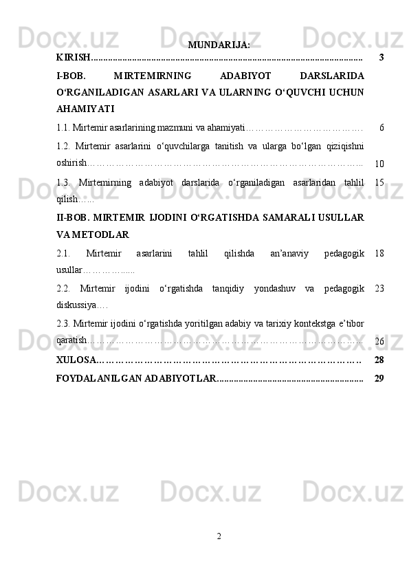 MUNDARIJA:
KIRISH................................................................................................................. 3
I-BOB.   MIRTEMIRNING   ADABIYOT   DARSLARIDA
O‘RGANILADIGAN   ASARLARI   VA   ULARNING   O‘QUVCHI   UCHUN
AHAMIYATI
1.1.   Mirtemir asarlarining mazmuni va ahamiyati………………………………. 6
1.2.   Mirtemir   asarlarini   o‘quvchilarga   tanitish   va   ularga   bo‘lgan   qiziqishni
oshirish…………………………………………………………………………...
10
1.3.   Mirtemirning   adabiyot   darslarida   o‘rganiladigan   asarlaridan   tahlil
qilish …... 15
II-BOB.   MIRTEMIR   IJODINI   O‘RGATISHDA   SAMARALI   USULLAR
VA METODLAR
2.1.   Mirtemir   asarlarini   tahlil   qilishda   an’anaviy   pedagogik
usullar …………...... 18
2.2.   Mirtemir   ijodini   o‘rgatishda   tanqidiy   yondashuv   va   pedagogik
diskussiya…. 23
2.3.   Mirtemir ijodini o‘rgatishda yoritilgan adabiy va tarixiy kontekstga e’tibor
qaratish…………………………………………………………………………...
26
XULOSA……………………………………………………………………….. 28
FOYDALANILGAN ADABIYOTLAR............................................................. 29
2 