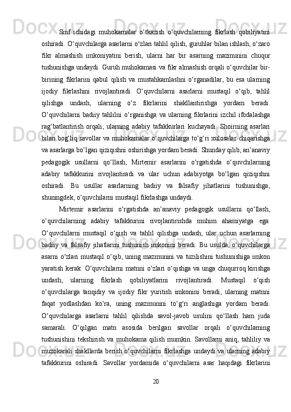 Sinf   ichidagi   muhokamalar   o‘tkazish   o‘quvchilarning   fikrlash   qobiliyatini
oshiradi. O‘quvchilarga asarlarni o‘zlari tahlil qilish, guruhlar bilan ishlash, o‘zaro
fikr   almashish   imkoniyatini   berish,   ularni   har   bir   asarning   mazmunini   chuqur
tushunishga undaydi. Guruh muhokamasi va fikr almashish orqali o‘quvchilar bir-
birining   fikrlarini   qabul   qilish   va   mustahkamlashni   o‘rganadilar,   bu   esa   ularning
ijodiy   fikrlashini   rivojlantiradi.   O‘quvchilarni   asarlarni   mustaqil   o‘qib,   tahlil
qilishga   undash,   ularning   o‘z   fikrlarini   shakllantirishga   yordam   beradi.
O‘quvchilarni   badiiy   tahlilni   o‘rganishga   va   ularning   fikrlarini   izchil   ifodalashga
rag‘batlantirish   orqali,   ularning   adabiy   tafakkurlari   kuchayadi.   Shoirning   asarlari
bilan bog‘liq savollar va muhokamalar o‘quvchilarga to‘g‘ri xulosalar chiqarishga
va asarlarga bo‘lgan qiziqishni oshirishga yordam beradi. Shunday qilib, an’anaviy
pedagogik   usullarni   qo‘llash,   Mirtemir   asarlarini   o‘rgatishda   o‘quvchilarning
adabiy   tafakkurini   rivojlantiradi   va   ular   uchun   adabiyotga   bo‘lgan   qiziqishni
oshiradi.   Bu   usullar   asarlarning   badiiy   va   falsafiy   jihatlarini   tushunishga,
shuningdek, o‘quvchilarni mustaqil fikrlashga undaydi.
Mirtemir   asarlarini   o‘rgatishda   an’anaviy   pedagogik   usullarni   qo‘llash,
o‘quvchilarning   adabiy   tafakkurini   rivojlantirishda   muhim   ahamiyatga   ega.
O‘quvchilarni   mustaqil   o‘qish   va   tahlil   qilishga   undash,   ular   uchun   asarlarning
badiiy   va   falsafiy   jihatlarini   tushunish   imkonini   beradi.   Bu   usulda,   o‘quvchilarga
asarni   o‘zlari   mustaqil   o‘qib,  uning   mazmunini   va   tuzilishini   tushunishiga   imkon
yaratish kerak. O‘quvchilarni  matnni o‘zlari o‘qishga va unga chuqurroq kirishga
undash,   ularning   fikrlash   qobiliyatlarini   rivojlantiradi.   Mustaqil   o‘qish
o‘quvchilarga   tanqidiy   va   ijodiy   fikr   yuritish   imkonini   beradi,   ularning   matnni
faqat   yodlashdan   ko‘ra,   uning   mazmunini   to‘g‘ri   anglashiga   yordam   beradi.
O‘quvchilarga   asarlarni   tahlil   qilishda   savol-javob   usulini   qo‘llash   ham   juda
samarali.   O‘qilgan   matn   asosida   berilgan   savollar   orqali   o‘quvchilarning
tushunishini   tekshirish   va   muhokama   qilish   mumkin.   Savollarni   aniq,   tahliliy   va
muzokarali  shakllarda berish o‘quvchilarni  fikrlashga  undaydi  va  ularning adabiy
tafakkurini   oshiradi.   Savollar   yordamida   o‘quvchilarni   asar   haqidagi   fikrlarini
20 