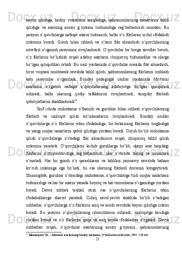 bayon   qilishga,   badiiy   vositalarni   aniqlashga,   qahramonlarning   xarakterini   tahlil
qilishga   va   asarning   asosiy   g‘oyasini   tushunishga   rag‘batlantirish   mumkin.   Bu
jarayon o‘quvchilarga nafaqat asarni tushunish, balki o‘z fikrlarini izchil ifodalash
imkonini   beradi.   Guruh   bilan   ishlash   va   o‘zaro   fikr   almashish   o‘quvchilarning
interfaol o‘rganish jarayonini rivojlantiradi. O‘quvchilar bir-biriga savollar berish,
o‘z   fikrlarini   bo‘lishish   orqali   adabiy   asarlarni   chuqurroq   tushunadilar   va   ularga
bo‘lgan qiziqishlari ortadi. Bu usul yordamida o‘quvchilar orasida fikr almashish,
biror voqeani mushtarak ravishda tahlil qilish, qahramonlarning fikrlarini izohlash
kabi   jarayonlar   o‘rganiladi.   Bunday   pedagogik   usullar   yordamida   Mirtemir
asarlarini   o‘rgatish   nafaqat   o‘quvchilarning   adabiyotga   bo‘lgan   qiziqishini
oshiradi,   balki   ularning   ijodiy   tafakkurini   rivojlantiradi,   tanqidiy   fikrlash
qobiliyatlarini shakllantiradi 16
.
Sinf   ichida   muhokama   o‘tkazish   va   guruhlar   bilan   ishlash   o‘quvchilarning
fikrlash   va   muloqot   qilish   ko‘nikmalarini   rivojlantiradi.   Bunday   usullar
o‘quvchilarga   o‘z   fikrlarini   erkin   ifodalashga,   bir-birlarining   fikrlarini   tinglashga
va yangi nuqtai nazarlarni qabul qilishga yordam beradi. Guruh bo‘lib muhokama
qilish   o‘quvchilarga   o‘rtadagi   fikr   almashinuvi   orqali   chuqurroq   tahlil   qilish
imkonini   yaratadi.   O‘quvchilarni   kichik   guruhlarga   bo‘lib,   ularni   asar   haqidagi
fikrlarini   o‘rtoqlashtirishga   rag‘batlantirish,   ular   o‘rtasida   dialog   va   munozara
o‘rnatadi.   Har   bir   guruh   o‘z   qarashlarini   va   tahlilini   jamoaviy   ravishda   baham
ko‘rish   imkoniga   ega   bo‘ladi,   bu   esa   ularning   fikrlash   doirasini   kengaytiradi.
Shuningdek, guruhlar o‘rtasidagi muhokama, o‘quvchilarga turli nuqtai nazarlarni
tushunishga va har bir asarni yanada boyroq va har tomonlama o‘rganishga yordam
beradi.   Davra   suhbati   tashkil   etish   esa   o‘quvchilarning   fikrlarini   erkin
ifodalashlariga   sharoit   yaratadi.   Ochiq   savol-javob   shaklida   bo‘lib   o‘tadigan
suhbatlar, o‘quvchilarga o‘z fikrlarini aniq va asosli ravishda bayon qilishga imkon
beradi.   Bu   jarayon   o‘quvchilarning   ishonchlarini   oshiradi,   muloqotga   kirishga
yordam   beradi   va   o‘z   fikrlarini   qisqa   va   aniq   tarzda   ifodalashni   o‘rgatadi.   Davra
suhbatlari   orqali,   o‘quvchilar   asarlarning   asosiy   g‘oyasini,   qahramonlarning
16
 Mamatqulov Sh. – Mirtemir asarlarining falsafiy mazmuni, O‘zbekiston nashriyoti, 1995, 220 bet.
21 