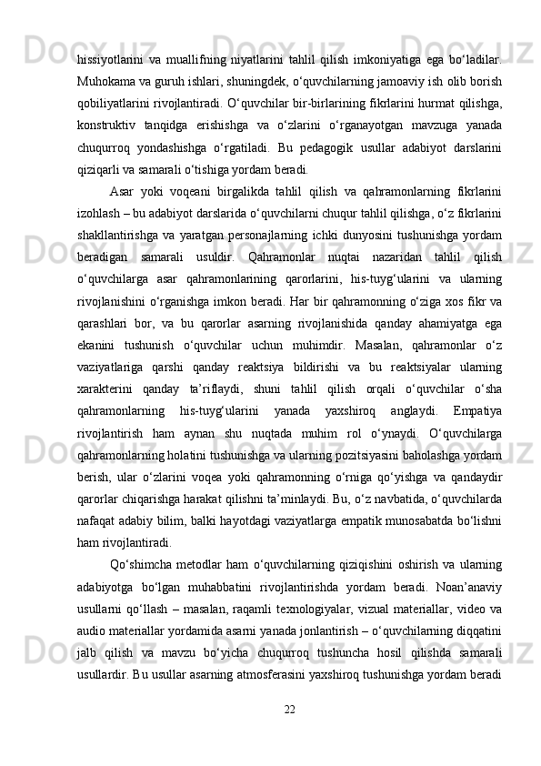 hissiyotlarini   va   muallifning   niyatlarini   tahlil   qilish   imkoniyatiga   ega   bo‘ladilar.
Muhokama va guruh ishlari, shuningdek, o‘quvchilarning jamoaviy ish olib borish
qobiliyatlarini rivojlantiradi. O‘quvchilar bir-birlarining fikrlarini hurmat qilishga,
konstruktiv   tanqidga   erishishga   va   o‘zlarini   o‘rganayotgan   mavzuga   yanada
chuqurroq   yondashishga   o‘rgatiladi.   Bu   pedagogik   usullar   adabiyot   darslarini
qiziqarli va samarali o‘tishiga yordam beradi.
Asar   yoki   voqeani   birgalikda   tahlil   qilish   va   qahramonlarning   fikrlarini
izohlash – bu adabiyot darslarida o‘quvchilarni chuqur tahlil qilishga, o‘z fikrlarini
shakllantirishga   va   yaratgan   personajlarning   ichki   dunyosini   tushunishga   yordam
beradigan   samarali   usuldir.   Qahramonlar   nuqtai   nazaridan   tahlil   qilish
o‘quvchilarga   asar   qahramonlarining   qarorlarini,   his-tuyg‘ularini   va   ularning
rivojlanishini  o‘rganishga imkon beradi. Har bir qahramonning o‘ziga xos fikr va
qarashlari   bor,   va   bu   qarorlar   asarning   rivojlanishida   qanday   ahamiyatga   ega
ekanini   tushunish   o‘quvchilar   uchun   muhimdir.   Masalan,   qahramonlar   o‘z
vaziyatlariga   qarshi   qanday   reaktsiya   bildirishi   va   bu   reaktsiyalar   ularning
xarakterini   qanday   ta’riflaydi,   shuni   tahlil   qilish   orqali   o‘quvchilar   o‘sha
qahramonlarning   his-tuyg‘ularini   yanada   yaxshiroq   anglaydi.   Empatiya
rivojlantirish   ham   aynan   shu   nuqtada   muhim   rol   o‘ynaydi.   O‘quvchilarga
qahramonlarning holatini tushunishga va ularning pozitsiyasini baholashga yordam
berish,   ular   o‘zlarini   voqea   yoki   qahramonning   o‘rniga   qo‘yishga   va   qandaydir
qarorlar chiqarishga harakat qilishni ta’minlaydi. Bu, o‘z navbatida, o‘quvchilarda
nafaqat adabiy bilim, balki hayotdagi vaziyatlarga empatik munosabatda bo‘lishni
ham rivojlantiradi.
Qo‘shimcha   metodlar   ham   o‘quvchilarning   qiziqishini   oshirish   va   ularning
adabiyotga   bo‘lgan   muhabbatini   rivojlantirishda   yordam   beradi.   Noan’anaviy
usullarni   qo‘llash   –   masalan,   raqamli   texnologiyalar,   vizual   materiallar,   video   va
audio materiallar yordamida asarni yanada jonlantirish – o‘quvchilarning diqqatini
jalb   qilish   va   mavzu   bo‘yicha   chuqurroq   tushuncha   hosil   qilishda   samarali
usullardir. Bu usullar asarning atmosferasini yaxshiroq tushunishga yordam beradi
22 