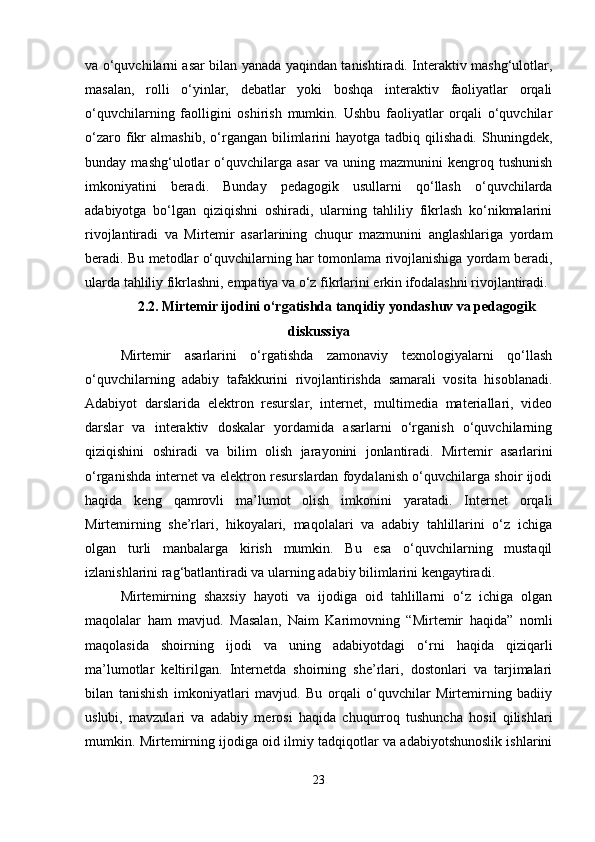 va o‘quvchilarni asar bilan yanada yaqindan tanishtiradi. Interaktiv mashg‘ulotlar,
masalan,   rolli   o‘yinlar,   debatlar   yoki   boshqa   interaktiv   faoliyatlar   orqali
o‘quvchilarning   faolligini   oshirish   mumkin.   Ushbu   faoliyatlar   orqali   o‘quvchilar
o‘zaro   fikr   almashib,   o‘rgangan  bilimlarini   hayotga   tadbiq  qilishadi.   Shuningdek,
bunday   mashg‘ulotlar   o‘quvchilarga   asar   va   uning   mazmunini   kengroq   tushunish
imkoniyatini   beradi.   Bunday   pedagogik   usullarni   qo‘llash   o‘quvchilarda
adabiyotga   bo‘lgan   qiziqishni   oshiradi,   ularning   tahliliy   fikrlash   ko‘nikmalarini
rivojlantiradi   va   Mirtemir   asarlarining   chuqur   mazmunini   anglashlariga   yordam
beradi. Bu metodlar o‘quvchilarning har tomonlama rivojlanishiga yordam beradi,
ularda tahliliy fikrlashni, empatiya va o‘z fikrlarini erkin ifodalashni rivojlantiradi.
2.2.  Mirtemir ijodini o‘rgatishda tanqidiy yondashuv va pedagogik
diskussiya
Mirtemir   asarlarini   o‘rgatishda   zamonaviy   texnologiyalarni   qo‘llash
o‘quvchilarning   adabiy   tafakkurini   rivojlantirishda   samarali   vosita   hisoblanadi.
Adabiyot   darslarida   elektron   resurslar,   internet,   multimedia   materiallari,   video
darslar   va   interaktiv   doskalar   yordamida   asarlarni   o‘rganish   o‘quvchilarning
qiziqishini   oshiradi   va   bilim   olish   jarayonini   jonlantiradi.   Mirtemir   asarlarini
o‘rganishda internet va elektron resurslardan foydalanish o‘quvchilarga shoir ijodi
haqida   keng   qamrovli   ma’lumot   olish   imkonini   yaratadi.   Internet   orqali
Mirtemirning   she’rlari,   hikoyalari,   maqolalari   va   adabiy   tahlillarini   o‘z   ichiga
olgan   turli   manbalarga   kirish   mumkin.   Bu   esa   o‘quvchilarning   mustaqil
izlanishlarini rag‘batlantiradi va ularning adabiy bilimlarini kengaytiradi.  
Mirtemirning   shaxsiy   hayoti   va   ijodiga   oid   tahlillarni   o‘z   ichiga   olgan
maqolalar   ham   mavjud.   Masalan,   Naim   Karimovning   “Mirtemir   haqida”   nomli
maqolasida   shoirning   ijodi   va   uning   adabiyotdagi   o‘rni   haqida   qiziqarli
ma’lumotlar   keltirilgan.   Internetda   shoirning   she’rlari,   dostonlari   va   tarjimalari
bilan   tanishish   imkoniyatlari   mavjud.   Bu   orqali   o‘quvchilar   Mirtemirning   badiiy
uslubi,   mavzulari   va   adabiy   merosi   haqida   chuqurroq   tushuncha   hosil   qilishlari
mumkin.  Mirtemirning ijodiga oid ilmiy tadqiqotlar va adabiyotshunoslik ishlarini
23 