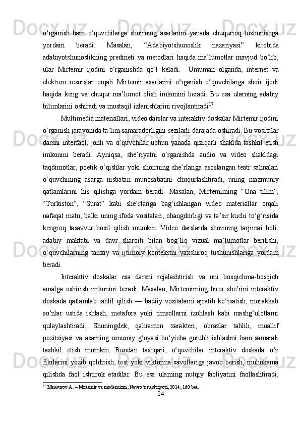 o‘rganish   ham   o‘quvchilarga   shoirning   asarlarini   yanada   chuqurroq   tushunishga
yordam   beradi.   Masalan,   “Adabiyotshunoslik   nazariyasi”   kitobida
adabiyotshunoslikning   predmeti   va   metodlari   haqida   ma’lumotlar   mavjud   bo‘lib,
ular   Mirtemir   ijodini   o‘rganishda   qo‘l   keladi.     Umuman   olganda,   internet   va
elektron   resurslar   orqali   Mirtemir   asarlarini   o‘rganish   o‘quvchilarga   shoir   ijodi
haqida   keng   va   chuqur   ma’lumot   olish   imkonini   beradi.   Bu   esa   ularning   adabiy
bilimlarini oshiradi va mustaqil izlanishlarini rivojlantiradi 17
.
Multimedia materiallari, video darslar va interaktiv doskalar Mirtemir ijodini
o‘rganish jarayonida ta’lim samaradorligini sezilarli darajada oshiradi. Bu vositalar
darsni   interfaol,   jonli   va   o‘quvchilar   uchun   yanada   qiziqarli   shaklda   tashkil   etish
imkonini   beradi.   Ayniqsa,   she’riyatni   o‘rganishda   audio   va   video   shakldagi
taqdimotlar,   poetik  o‘qishlar   yoki   shoirning  she’rlariga  asoslangan   teatr   sahnalari
o‘quvchining   asarga   nisbatan   munosabatini   chuqurlashtiradi,   uning   mazmuniy
qatlamlarini   his   qilishga   yordam   beradi.   Masalan,   Mirtemirning   “Ona   tilim”,
“Turkiston”,   “Surat”   kabi   she’rlariga   bag‘ishlangan   video   materiallar   orqali
nafaqat matn, balki uning ifoda vositalari, ohangdorligi va ta’sir kuchi to‘g‘risida
kengroq   tasavvur   hosil   qilish   mumkin.   Video   darslarda   shoirning   tarjimai   holi,
adabiy   maktabi   va   davr   sharoiti   bilan   bog‘liq   vizual   ma’lumotlar   berilishi,
o‘quvchilarning   tarixiy   va   ijtimoiy   kontekstni   yaxshiroq   tushunishlariga   yordam
beradi.
Interaktiv   doskalar   esa   darsni   rejalashtirish   va   uni   bosqichma-bosqich
amalga   oshirish   imkonini   beradi.   Masalan,   Mirtemirning   biror   she’rini   interaktiv
doskada   qatlamlab   tahlil   qilish   —   badiiy   vositalarni   ajratib   ko‘rsatish,   murakkab
so‘zlar   ustida   ishlash,   metafora   yoki   timsollarni   izohlash   kabi   mashg‘ulotlarni
qulaylashtiradi.   Shuningdek,   qahramon   xarakteri,   obrazlar   tahlili,   muallif
pozitsiyasi   va   asarning   umumiy   g‘oyasi   bo‘yicha   guruhli   ishlashni   ham   samarali
tashkil   etish   mumkin.   Bundan   tashqari,   o‘quvchilar   interaktiv   doskada   o‘z
fikrlarini   yozib   qoldirish,   test   yoki   viktorina   savollariga   javob   berish,   muhokama
qilishda   faol   ishtirok   etadilar.   Bu   esa   ularning   nutqiy   faoliyatini   faollashtiradi,
17
 Mansurov A. – Mirtemir va modernizm, Navro‘z nashriyoti, 2014, 160 bet.
24 