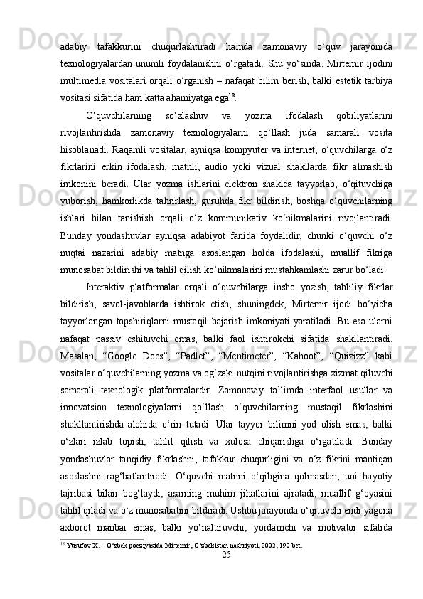 adabiy   tafakkurini   chuqurlashtiradi   hamda   zamonaviy   o‘quv   jarayonida
texnologiyalardan   unumli   foydalanishni   o‘rgatadi.   Shu   yo‘sinda,   Mirtemir   ijodini
multimedia vositalari orqali o‘rganish – nafaqat bilim berish, balki estetik tarbiya
vositasi sifatida ham katta ahamiyatga ega 18
.
O‘quvchilarning   so‘zlashuv   va   yozma   ifodalash   qobiliyatlarini
rivojlantirishda   zamonaviy   texnologiyalarni   qo‘llash   juda   samarali   vosita
hisoblanadi.   Raqamli   vositalar,   ayniqsa   kompyuter   va   internet,   o‘quvchilarga   o‘z
fikrlarini   erkin   ifodalash,   matnli,   audio   yoki   vizual   shakllarda   fikr   almashish
imkonini   beradi.   Ular   yozma   ishlarini   elektron   shaklda   tayyorlab,   o‘qituvchiga
yuborish,   hamkorlikda   tahrirlash,   guruhda   fikr   bildirish,   boshqa   o‘quvchilarning
ishlari   bilan   tanishish   orqali   o‘z   kommunikativ   ko‘nikmalarini   rivojlantiradi.
Bunday   yondashuvlar   ayniqsa   adabiyot   fanida   foydalidir,   chunki   o‘quvchi   o‘z
nuqtai   nazarini   adabiy   matnga   asoslangan   holda   ifodalashi,   muallif   fikriga
munosabat bildirishi va tahlil qilish ko‘nikmalarini mustahkamlashi zarur bo‘ladi.
Interaktiv   platformalar   orqali   o‘quvchilarga   insho   yozish,   tahliliy   fikrlar
bildirish,   savol-javoblarda   ishtirok   etish,   shuningdek,   Mirtemir   ijodi   bo‘yicha
tayyorlangan   topshiriqlarni   mustaqil   bajarish   imkoniyati   yaratiladi.   Bu   esa   ularni
nafaqat   passiv   eshituvchi   emas,   balki   faol   ishtirokchi   sifatida   shakllantiradi.
Masalan,   “Google   Docs”,   “Padlet”,   “Mentimeter”,   “Kahoot”,   “Quizizz”   kabi
vositalar o‘quvchilarning yozma va og‘zaki nutqini rivojlantirishga xizmat qiluvchi
samarali   texnologik   platformalardir.   Zamonaviy   ta’limda   interfaol   usullar   va
innovatsion   texnologiyalarni   qo‘llash   o‘quvchilarning   mustaqil   fikrlashini
shakllantirishda   alohida   o‘rin   tutadi.   Ular   tayyor   bilimni   yod   olish   emas,   balki
o‘zlari   izlab   topish,   tahlil   qilish   va   xulosa   chiqarishga   o‘rgatiladi.   Bunday
yondashuvlar   tanqidiy   fikrlashni,   tafakkur   chuqurligini   va   o‘z   fikrini   mantiqan
asoslashni   rag‘batlantiradi.   O‘quvchi   matnni   o‘qibgina   qolmasdan,   uni   hayotiy
tajribasi   bilan   bog‘laydi,   asarning   muhim   jihatlarini   ajratadi,   muallif   g‘oyasini
tahlil qiladi va o‘z munosabatini bildiradi. Ushbu jarayonda o‘qituvchi endi yagona
axborot   manbai   emas,   balki   yo‘naltiruvchi,   yordamchi   va   motivator   sifatida
18
 Yusufov X. – O‘zbek poeziyasida Mirtemir, O‘zbekistan nashriyoti, 2002, 190 bet.
25 