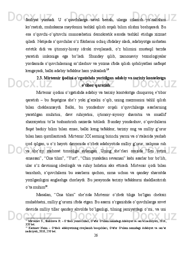 faoliyat   yuritadi.   U   o‘quvchilarga   savol   berish,   ularga   izlanish   yo‘nalishini
ko‘rsatish, muhokama maydonini tashkil qilish orqali bilim olishni boshqaradi. Bu
esa   o‘quvchi-o‘qituvchi   munosabatini   demokratik   asosda   tashkil   etishga   xizmat
qiladi. Natijada o‘quvchilar o‘z fikrlarini ochiq ifodalay oladi, adabiyotga nisbatan
estetik   didi   va   ijtimoiy-hissiy   idroki   rivojlanadi,   o‘z   bilimini   mustaqil   tarzda
yaratish   imkoniga   ega   bo‘ladi.   Shunday   qilib,   zamonaviy   texnologiyalar
yordamida o‘quvchilarning so‘zlashuv va yozma ifoda qilish qobiliyatlari  nafaqat
kengayadi, balki adabiy tafakkur ham yuksaladi 19
.
2.3.   Mirtemir ijodini o‘rgatishda yoritilgan adabiy va tarixiy kontekstga
e’tibor qaratish
Mirtemir   ijodini   o‘rgatishda  adabiy  va  tarixiy  kontekstga  chuqurroq  e’tibor
qaratish   –   bu   faqatgina   she’r   yoki   g‘azalni   o‘qib,   uning   mazmunini   tahlil   qilish
bilan   cheklanmaydi.   Balki,   bu   yondashuv   orqali   o‘quvchilarga   asarlarning
yaratilgan   muhitini,   davr   ruhiyatini,   ijtimoiy-siyosiy   sharoitni   va   muallif
shaxsiyatini   to‘la   tushuntirish   nazarda   tutiladi.   Bunday   yondashuv,   o‘quvchilarni
faqat   badiiy   bilim   bilan   emas,   balki   keng   tafakkur,   tarixiy   ong   va   milliy   g‘urur
bilan ham qurollantiradi. Mirtemir XX asrning birinchi yarmi va o‘rtalarida yashab
ijod qilgan,  u o‘z hayoti  davomida  o‘zbek adabiyotida  milliy g‘urur, xalqona ruh
va   she’riy   mahorat   timsoliga   aylangan.   Uning   she’rlari   orasida   “Sen   yetim
emassan”, “Ona tilim”, “Yurt”, “Chin yurakdan sevaman” kabi asarlar bor bo‘lib,
ular   o‘z   davrining   ideologik   va   ruhiy   holatini   aks   ettiradi.   Mirtemir   ijodi   bilan
tanishish,   o‘quvchilarni   bu   asarlarni   qachon,   nima   uchun   va   qanday   sharoitda
yozilganligini   anglashga   chorlaydi.   Bu   jarayonda   tarixiy   tafakkurni   shakllantirish
o‘ta muhim 20
.
Masalan,   “Ona   tilim”   she’rida   Mirtemir   o‘zbek   tiliga   bo‘lgan   cheksiz
muhabbatni, milliy g‘ururni ifoda etgan. Bu asarni o‘rganishda o‘quvchilarga sovet
davrida   milliy   tillar   qanday   ahvolda   bo‘lganligi,   tilning   jamiyatdagi   o‘rni,   va   uni
19
 Mirvaliev S., Shokirova R. – O‘zbek yozuvchilari, G‘afur G‘ulom nomidagi Adabiyot va san’at nashriyoti, 2016,
320 bet.
20
  Karimov   Naim   –   O‘zbek   adabiyotining   rivojlanish   bosqichlari,   G‘afur   G‘ulom   nomidagi   Adabiyot   va   san’at
nashriyoti, 2010, 250 bet.
26 