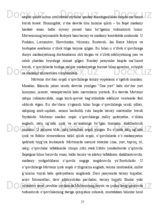 saqlab qolish uchun intellektual ziyolilar qanday kurashganliklari haqida ma’lumot
berish   kerak.   Shuningdek,   o‘sha   davrda   tilni   himoya   qilish   –   bu   faqat   madaniy
harakat   emas,   balki   siyosiy   jasorat   ham   bo‘lganini   tushuntirish   lozim.
Mirtemirning tarjimonlik faoliyati ham tarixiy va madaniy kontekstda muhimdir. U
Pushkin,   Lermontov,   Shevchenko,   Nizomiy,   Rustaveli,   Jan   Batist   Molyer   va
boshqalar   asarlarini   o‘zbek   tiliga   tarjima   qilgan.   Bu   bilan   u   o‘zbek   o‘quvchisiga
dunyo   madaniyatining   durdonalarini   olib   kirgan   va   o‘zbek   adabiyotining   janr   va
uslub   jihatdan   boyishiga   xizmat   qilgan.   Bunday   jarayonlar   haqida   ma’lumot
berish, o‘quvchilarda boshqa xalqlar madaniyatiga hurmat bilan qarashni, ochiqlik
va madaniy tolerantlikni rivojlantiradi.
Mirtemir she’rlari orqali o‘quvchilarga tarixiy voqealarni o‘rgatish mumkin.
Masalan,   Ikkinchi   jahon   urushi   davrida   yozilgan   “Ona   yurt”   kabi   she’rlar   yurt
himoyasi,   jasorat,   vatanparvarlik   kabi   mavzularni   yoritadi.   Bu   davrda   Mirtemir
xalqni   ruhlantirishda,   unga   kuch-quvvat   bag‘ishlashda   adabiyot   vositasida   faol
ishtirok   etgan.   Bu   she’rlarni   o‘rganish   bilan   birga   o‘quvchilarga   urush   yillari,
xalqning   azob-uqubati,   ammo   bardoshli   ruhi   haqida   tarixiy   materiallar   berish
foydalidir.   Mirtemir   asarlari   orqali   o‘quvchilarga   milliy   qadriyatlar,   o‘zlikni
anglash,   xalq   og‘zaki   ijodi   va   an’analariga   bo‘lgan   hurmatni   shakllantirish
mumkin.   U   xalqona   tilda,   xalq   timsollari   orqali   yozgan.   Bu   o‘rinda   xalq   og‘zaki
ijodi   va   folklor   elementlarini   tahlil   qilish   orqali,   o‘quvchilarda   o‘z   madaniyatini
qadrlash   tuyg‘usi   kuchayadi.   Mirtemirda   mavjud   obrazlar   (ona,   yurt,   tuproq,   til,
xalq)   o‘quvchilar   tafakkurida   chuqur   ildiz   otadi.Ushbu   yondashuvda   o‘qituvchi
faqatgina bilim beruvchi emas, balki tarixiy va adabiy tafakkurni shakllantiruvchi,
madaniy   yodgorliklarni   o‘quvchi   ongiga   singdiruvchi   yo‘lboshchidir.   U
o‘quvchilarga Mirtemir ijodi orqali o‘zligimizni anglash, tarixni unutmaslik, millat
g‘ururini   tuyish   kabi   qadriyatlarni   singdiradi.   Dars   jarayonida   tarixiy   hujjatlar,
arxiv   fotosuratlari,   davr   adabiyotidan   parchalar,   tarixiy   hujjatli   filmlar   yoki
interaktiv savol-javoblar yordamida Mirtemirning hayoti va ijodini keng qamrovda
tushuntirish o‘quvchilarning darsga qiziqishini oshiradi, mustahkam bilimlar hosil
27 