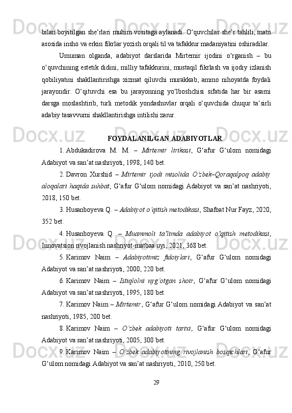 bilan boyitilgan she’rlari muhim vositaga aylanadi. O‘quvchilar she’r tahlili, matn
asosida insho va erkin fikrlar yozish orqali til va tafakkur madaniyatini oshiradilar.
Umuman   olganda,   adabiyot   darslarida   Mirtemir   ijodini   o‘rganish   –   bu
o‘quvchining estetik didini, milliy tafakkurini, mustaqil fikrlash va ijodiy izlanish
qobiliyatini   shakllantirishga   xizmat   qiluvchi   murakkab,   ammo   nihoyatda   foydali
jarayondir.   O‘qituvchi   esa   bu   jarayonning   yo‘lboshchisi   sifatida   har   bir   asarni
darsga   moslashtirib,   turli   metodik   yondashuvlar   orqali   o‘quvchida   chuqur   ta’sirli
adabiy tasavvurni shakllantirishga intilishi zarur. 
FOYDALANILGAN ADABIYOTLAR
1. Abdukadirova   M.   M.   –   Mirtemir   lirikasi ,   G‘afur   G‘ulom   nomidagi
Adabiyot va san’at nashriyoti, 1998, 140 bet.
2. Davron   Xurshid   –   Mirtemir   ijodi   misolida   O‘zbek–Qoraqalpoq   adabiy
aloqalari  haqida suhbat , G‘afur  G‘ulom  nomidagi Adabiyot  va san’at  nashriyoti,
2018, 150 bet.
3. Husanboyeva Q. –  Adabiyot o‘qitish metodikasi , Shafoat Nur Fayz, 2020,
352 bet.
4. Husanboyeva   Q.   –   Muammoli   ta limda   adabiyot   o qitish   metodikasiʼ ʼ ,
Innovatsion rivojlanish nashriyot-matbaa uyi, 2021, 368 bet.
5. Karimov   Naim   –   Adabiyotimiz   fidoiylari ,   G‘afur   G‘ulom   nomidagi
Adabiyot va san’at nashriyoti, 2000, 220 bet.
6. Karimov   Naim   –   Istiqlolni   uyg‘otgan   shoir ,   G‘afur   G‘ulom   nomidagi
Adabiyot va san’at nashriyoti, 1995, 180 bet.
7. Karimov Naim  –   Mirtemir , G‘afur  G‘ulom  nomidagi Adabiyot  va san’at
nashriyoti, 1985, 200 bet.
8. Karimov   Naim   –   O‘zbek   adabiyoti   tarixi ,   G‘afur   G‘ulom   nomidagi
Adabiyot va san’at nashriyoti, 2005, 300 bet.
9. Karimov   Naim   –   O‘zbek   adabiyotining   rivojlanish   bosqichlari ,   G‘afur
G‘ulom nomidagi Adabiyot va san’at nashriyoti, 2010, 250 bet.
29 