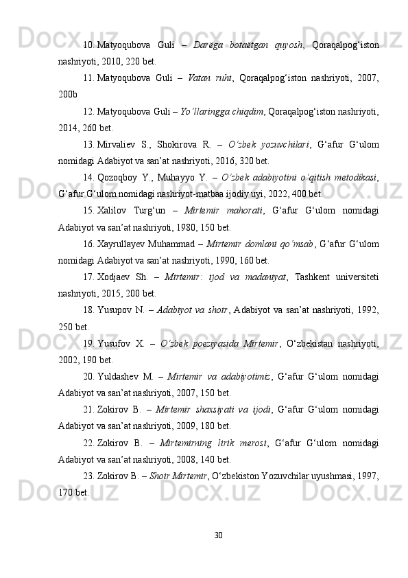 10. Matyoqubova   Guli   –   Dar ё ga   bota ё tgan   quyosh ,   Qoraqalpog‘iston
nashriyoti, 2010, 220 bet.
11. Matyoqubova   Guli   –   Vatan   ruhi ,   Qoraqalpog‘iston   nashriyoti,   2007,
200b
12. Matyoqubova Guli –  Yo‘llaringga chiqdim , Qoraqalpog‘iston nashriyoti,
2014, 260 bet.
13. Mirvaliev   S.,   Shokirova   R.   –   O‘zbek   yozuvchilari ,   G‘afur   G‘ulom
nomidagi Adabiyot va san’at nashriyoti, 2016, 320 bet.
14. Qozoqboy   Y.,   Muhayyo   Y.   –   O‘zbek   adabiyotini   o‘qitish   metodikasi ,
G‘afur G‘ulom nomidagi nashriyot-matbaa ijodiy uyi, 2022, 400 bet.
15. Xalilov   Turg‘un   –   Mirtemir   mahorati ,   G‘afur   G‘ulom   nomidagi
Adabiyot va san’at nashriyoti, 1980, 150 bet.
16. Xayrullayev   Muhammad   –   Mirtemir   domlani   qo‘msab ,   G‘afur   G‘ulom
nomidagi Adabiyot va san’at nashriyoti, 1990, 160 bet.
17. Xodjaev   Sh.   –   Mirtemir:   ijod   va   madaniyat ,   Tashkent   universiteti
nashriyoti, 2015, 200 bet.
18. Yusupov   N.   –   Adabiyot   va   shoir ,   Adabiyot   va   san’at   nashriyoti,   1992,
250 bet.
19. Yusufov   X.   –   O‘zbek   poeziyasida   Mirtemir ,   O‘zbekistan   nashriyoti,
2002, 190 bet.
20. Yuldashev   M.   –   Mirtemir   va   adabiyotimiz ,   G‘afur   G‘ulom   nomidagi
Adabiyot va san’at nashriyoti, 2007, 150 bet.
21. Zokirov   B.   –   Mirtemir   shaxsiyati   va   ijodi ,   G‘afur   G‘ulom   nomidagi
Adabiyot va san’at nashriyoti, 2009, 180 bet.
22. Zokirov   B.   –   Mirtemirning   lirik   merosi ,   G‘afur   G‘ulom   nomidagi
Adabiyot va san’at nashriyoti, 2008, 140 bet.
23. Zokirov B. –  Shoir Mirtemir , O‘zbekiston Yozuvchilar uyushmasi, 1997,
170 bet.
30 