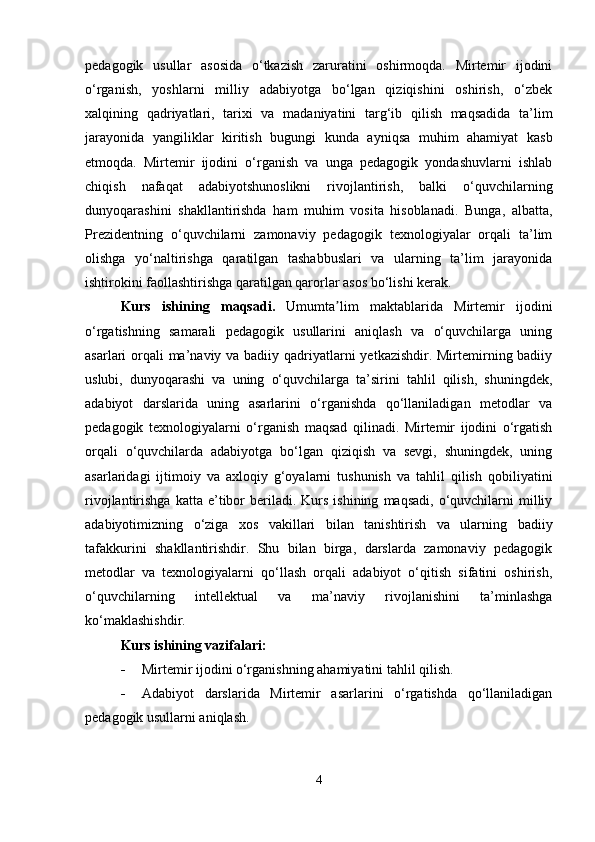 pedagogik   usullar   asosida   o‘tkazish   zaruratini   oshirmoqda.   Mirtemir   ijodini
o‘rganish,   yoshlarni   milliy   adabiyotga   bo‘lgan   qiziqishini   oshirish,   o‘zbek
xalqining   qadriyatlari,   tarixi   va   madaniyatini   targ‘ib   qilish   maqsadida   ta’lim
jarayonida   yangiliklar   kiritish   bugungi   kunda   ayniqsa   muhim   ahamiyat   kasb
etmoqda.   Mirtemir   ijodini   o‘rganish   va   unga   pedagogik   yondashuvlarni   ishlab
chiqish   nafaqat   adabiyotshunoslikni   rivojlantirish,   balki   o‘quvchilarning
dunyoqarashini   shakllantirishda   ham   muhim   vosita   hisoblanadi.   Bunga,   albatta,
Prezidentning   o‘quvchilarni   zamonaviy   pedagogik   texnologiyalar   orqali   ta’lim
olishga   yo‘naltirishga   qaratilgan   tashabbuslari   va   ularning   ta’lim   jarayonida
ishtirokini faollashtirishga qaratilgan qarorlar asos bo‘lishi kerak.
Kurs   ishining   maqsadi.   Umumta lim   maktablarida   Mirtemir   ijodiniʼ
o‘rgatishning   samarali   pedagogik   usullarini   aniqlash   va   o‘quvchilarga   uning
asarlari orqali ma’naviy va badiiy qadriyatlarni  yetkazishdir. Mirtemirning badiiy
uslubi,   dunyoqarashi   va   uning   o‘quvchilarga   ta’sirini   tahlil   qilish,   shuningdek,
adabiyot   darslarida   uning   asarlarini   o‘rganishda   qo‘llaniladigan   metodlar   va
pedagogik   texnologiyalarni   o‘rganish   maqsad   qilinadi.   Mirtemir   ijodini   o‘rgatish
orqali   o‘quvchilarda   adabiyotga   bo‘lgan   qiziqish   va   sevgi,   shuningdek,   uning
asarlaridagi   ijtimoiy   va   axloqiy   g‘oyalarni   tushunish   va   tahlil   qilish   qobiliyatini
rivojlantirishga  katta  e’tibor   beriladi.  Kurs  ishining   maqsadi,  o‘quvchilarni   milliy
adabiyotimizning   o‘ziga   xos   vakillari   bilan   tanishtirish   va   ularning   badiiy
tafakkurini   shakllantirishdir.   Shu   bilan   birga,   darslarda   zamonaviy   pedagogik
metodlar   va   texnologiyalarni   qo‘llash   orqali   adabiyot   o‘qitish   sifatini   oshirish,
o‘quvchilarning   intellektual   va   ma’naviy   rivojlanishini   ta’minlashga
ko‘maklashishdir.
Kurs ishining vazifalari:
 Mirtemir ijodini o‘rganishning ahamiyatini tahlil qilish.
 Adabiyot   darslarida   Mirtemir   asarlarini   o‘rgatishda   qo‘llaniladigan
pedagogik usullarni aniqlash.
4 