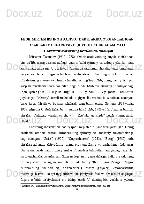 I-BOB.  MIRTEMIRNING ADABIYOT DARSLARIDA O‘RGANILADIGAN
ASARLARI VA ULARNING O‘QUVCHI UCHUN AHAMIYATI
1.1.   Mirtemir asarlarining mazmuni va ahamiyati
Mirtemir   Tursunov   (1910–1978)   o‘zbek   adabiyotining   buyuk   shoirlaridan
biri   bo‘lib,   uning   asarlari   nafaqat   badiiy,   balki   ijtimoiy   va   axloqiy   jihatdan   ham
katta ahamiyatga ega. U o‘z hayoti davomida xalqining ruhiyatini, orzu-umidlarini
va yashash  tarzini  o‘zgacha  bir  tasvirda  ifodalagan.  Shoirning ijodi  ko‘p jihatdan
o‘z davrining siyosiy va ijtimoiy holatlariga bog‘liq bo‘lib, uning badiiy faoliyati
ko‘plab   murakkab   sharoitlar   bilan   bog‘liq   edi.   Mirtemir   Samarqand   viloyatidagi
Iqon   qishlog‘ida   1910-yilda   tug‘ildi.   1921-yildan   1923-yilgacha   Toshkentda
joylashgan   “Almaiy”   nomli   maktabda   o‘qigan.   Bu   maktabda   u   nafaqat   adabiyot,
balki   tarix,   falsafa   va   boshqa   sohalarda   ham   bilim   olgan.   So‘ngra   1925-yildan
1929-yilgacha O‘zbek Erlar bilim yurtida tahsil  olib, 1926-yilda o‘zining birinchi
she’rlar   to‘plamini   yaratdi   va   shu   yili   “Shu’lalar   qo‘ynida”   nomli   asarini   nashr
ettirdi 2
.
Shoirning she’riyati va badiiy ijodi ko‘plab turli janrlarda yaratilgan. Uning
dastlabki   asarlari   asosan   zamonasining   ijtimoiy   va   madaniy   muammolariga
bag‘ishlangan.   “Zafar”   (1929),   “Qaynashlarim”   (1932),   “Bong”   (1932)   kabi
she’rlari   xalqning   ehtiyojlarini,   uning   orzu-umidlarini   va   yashashini   ifodalagan.
Uning   asarlarida   ham   ijtimoiy   sinflar   o‘rtasidagi   tafovutlar,   jamiyatdagi   tazyiqlar
va qiyinchiliklar tasvirlangan. Shoir nafaqat milliy masalalarga, balki o‘z xalqining
ijtimoiy   ahvoli,   uning   muammolarini   hal   etish   yo‘llarini   ham   o‘rtaga   qo‘ygan.
Mirtemirning   she’rlari   va   dostonlarining   asosiy   g‘oyalari   Vatanparvarlik,
mehnatga  hurmat,  xalqni  uyg‘otish  va uni   jamiyatda faol   va o‘z o‘rnini   anglagan
fuqaro   sifatida   tarbiyalashni   o‘z   ichiga   oladi.   U   shuningdek,   yoshlarni   yuksak
2
 Xodjaev Sh. – Mirtemir: ijod va madaniyat, Tashkent universiteti nashriyoti, 2015, 200 bet.
6 