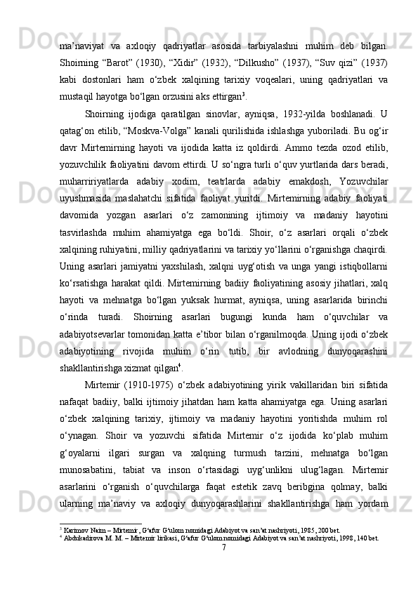 ma’naviyat   va   axloqiy   qadriyatlar   asosida   tarbiyalashni   muhim   deb   bilgan.
Shoirning   “Barot”   (1930),   “Xidir”   (1932),   “Dilkusho”   (1937),   “Suv   qizi”   (1937)
kabi   dostonlari   ham   o‘zbek   xalqining   tarixiy   voqealari,   uning   qadriyatlari   va
mustaqil hayotga bo‘lgan orzusini aks ettirgan 3
.
Shoirning   ijodiga   qaratilgan   sinovlar,   ayniqsa,   1932-yilda   boshlanadi.   U
qatag‘on etilib, “Moskva-Volga”  kanali  qurilishida  ishlashga  yuboriladi. Bu  og‘ir
davr   Mirtemirning   hayoti   va   ijodida   katta   iz   qoldirdi.   Ammo   tezda   ozod   etilib,
yozuvchilik faoliyatini davom ettirdi. U so‘ngra turli o‘quv yurtlarida dars beradi,
muharririyatlarda   adabiy   xodim,   teatrlarda   adabiy   emakdosh,   Yozuvchilar
uyushmasida   maslahatchi   sifatida   faoliyat   yuritdi.   Mirtemirning   adabiy   faoliyati
davomida   yozgan   asarlari   o‘z   zamonining   ijtimoiy   va   madaniy   hayotini
tasvirlashda   muhim   ahamiyatga   ega   bo‘ldi.   Shoir,   o‘z   asarlari   orqali   o‘zbek
xalqining ruhiyatini, milliy qadriyatlarini va tarixiy yo‘llarini o‘rganishga chaqirdi.
Uning   asarlari   jamiyatni   yaxshilash,   xalqni   uyg‘otish   va   unga   yangi   istiqbollarni
ko‘rsatishga   harakat   qildi.   Mirtemirning   badiiy   faoliyatining   asosiy   jihatlari,   xalq
hayoti   va   mehnatga   bo‘lgan   yuksak   hurmat,   ayniqsa,   uning   asarlarida   birinchi
o‘rinda   turadi.   Shoirning   asarlari   bugungi   kunda   ham   o‘quvchilar   va
adabiyotsevarlar tomonidan katta e’tibor bilan o‘rganilmoqda. Uning ijodi o‘zbek
adabiyotining   rivojida   muhim   o‘rin   tutib,   bir   avlodning   dunyoqarashini
shakllantirishga xizmat qilgan 4
.
Mirtemir   (1910-1975)   o‘zbek   adabiyotining   yirik   vakillaridan   biri   sifatida
nafaqat   badiiy,   balki   ijtimoiy   jihatdan   ham   katta   ahamiyatga   ega.   Uning   asarlari
o‘zbek   xalqining   tarixiy,   ijtimoiy   va   madaniy   hayotini   yoritishda   muhim   rol
o‘ynagan.   Shoir   va   yozuvchi   sifatida   Mirtemir   o‘z   ijodida   ko‘plab   muhim
g‘oyalarni   ilgari   surgan   va   xalqning   turmush   tarzini,   mehnatga   bo‘lgan
munosabatini,   tabiat   va   inson   o‘rtasidagi   uyg‘unlikni   ulug‘lagan.   Mirtemir
asarlarini   o‘rganish   o‘quvchilarga   faqat   estetik   zavq   beribgina   qolmay,   balki
ularning   ma’naviy   va   axloqiy   dunyoqarashlarini   shakllantirishga   ham   yordam
3
 Karimov Naim – Mirtemir, G‘afur G‘ulom nomidagi Adabiyot va san’at nashriyoti, 1985, 200 bet.
4
 Abdukadirova M. M. – Mirtemir lirikasi, G‘afur G‘ulom nomidagi Adabiyot va san’at nashriyoti, 1998, 140 bet.
7 