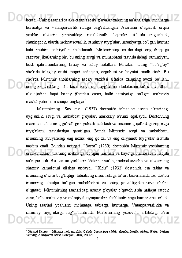 beradi. Uning asarlarida aks etgan asosiy g‘oyalar xalqning an’analariga, mehnatga
hurmatga   va   Vatanparvarlik   ruhiga   bag‘ishlangan.   Asarlarni   o‘rganish   orqali
yoshlar   o‘zlarini   jamiyatdagi   mas’uliyatli   fuqarolar   sifatida   anglashadi,
shuningdek, ularda mehnatsevarlik, samimiy tuyg‘ular, insoniyatga bo‘lgan hurmat
kabi   muhim   qadriyatlar   shakllanadi.   Mirtemirning   asarlaridagi   eng   diqqatga
sazovor jihatlarning biri bu uning sevgi va muhabbatni tasvirlashdagi samimiyati,
bosh   qahramonlarning   hissiy   va   ruhiy   holatlari.   Masalan,   uning   “To‘rg‘ay”
she’rida   to‘rg‘ay   qushi   tongni   ardoqlab,   ezgulikni   va   hayotni   madh   etadi.   Bu
she’rda   Mirtemir   shoirlarning   asosiy   vazifasi   sifatida   xalqning   ovozi   bo‘lishi,
uning   ezgu   ishlarga   chorlashi   va   yorug‘   tuyg‘ularni   ifodalashni   ko‘rsatadi.   Shoir
o‘z   ijodida   faqat   badiiy   jihatdan   emas,   balki   jamiyatga   bo‘lgan   ma’naviy
mas’uliyatni ham chuqur anglagan 5
.
Mirtemirning   “Suv   qizi”   (1937)   dostonida   tabiat   va   inson   o‘rtasidagi
uyg‘unlik,   sevgi   va   muhabbat   g‘oyalari   markaziy   o‘rinni   egallaydi.   Dostonning
mazmuni tabiatning go‘zalligini yuksak qadrlash va insonning qalbidagi eng ezgu
tuyg‘ularni   tasvirlashga   qaratilgan.   Bunda   Mirtemir   sevgi   va   muhabbatni
insonning   ruhiyatidagi   eng   nozik,   eng   go‘zal   va   eng   oliyjanob   tuyg‘ular   sifatida
taqdim   etadi.   Bundan   tashqari,   “Barot”   (1930)   dostonida   Mirtemir   yoshlarning
orzu-umidlari,  ularning  mehnatga   bo‘lgan   hurmati   va   hayotga   munosabati   haqida
so‘z   yuritadi.   Bu   doston   yoshlarni   Vatanparvarlik,   mehnatsevarlik   va   o‘zlarining
shaxsiy   kamolotini   olishga   undaydi.   “Xidir”   (1932)   dostonida   esa   tabiat   va
insonning o‘zaro bog‘liqligi, tabiatning inson ruhiga ta’siri tasvirlanadi. Bu doston
insonning   tabiatga   bo‘lgan   muhabbatini   va   uning   go‘zalligidan   zavq   olishni
o‘rgatadi.   Mirtemirning   asarlaridagi   asosiy   g‘oyalar   o‘quvchilarda   nafaqat   estetik
zavq, balki ma’naviy va axloqiy dunyoqarashni shakllantirishga ham xizmat qiladi.
Uning   asarlari   yoshlarni   mehnatga,   tabiatga   hurmatga,   Vatanparvarlikka   va
samimiy   tuyg‘ularga   rag‘batlantiradi.   Mirtemirning   yozuvchi   sifatidagi   o‘rni
5
  Xurshid   Davron   –   Mirtemir   ijodi   misolida   O‘zbek–Qoraqalpoq   adabiy   aloqalari   haqida   suhbat,   G‘afur   G‘ulom
nomidagi Adabiyot va san’at nashriyoti, 2018, 150 bet.
8 