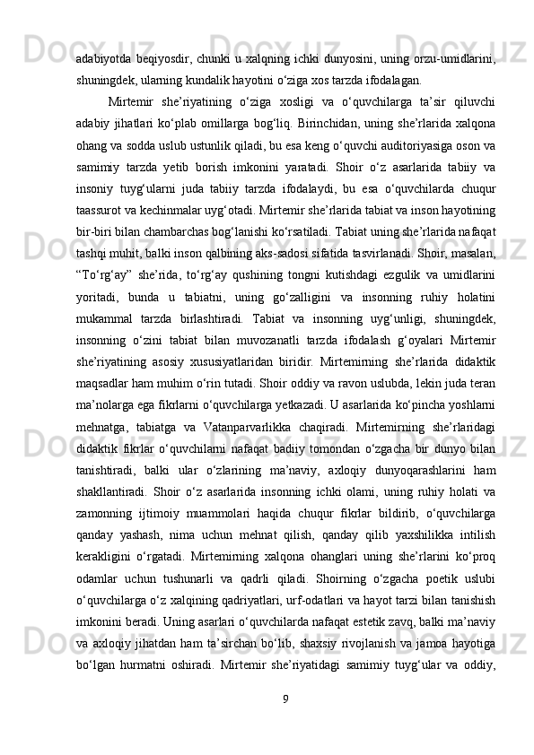 adabiyotda  beqiyosdir, chunki   u xalqning  ichki  dunyosini,  uning  orzu-umidlarini,
shuningdek, ularning kundalik hayotini o‘ziga xos tarzda ifodalagan.
Mirtemir   she’riyatining   o‘ziga   xosligi   va   o‘quvchilarga   ta’sir   qiluvchi
adabiy   jihatlari   ko‘plab   omillarga   bog‘liq.   Birinchidan,   uning   she’rlarida   xalqona
ohang va sodda uslub ustunlik qiladi, bu esa keng o‘quvchi auditoriyasiga oson va
samimiy   tarzda   yetib   borish   imkonini   yaratadi.   Shoir   o‘z   asarlarida   tabiiy   va
insoniy   tuyg‘ularni   juda   tabiiy   tarzda   ifodalaydi,   bu   esa   o‘quvchilarda   chuqur
taassurot va kechinmalar uyg‘otadi. Mirtemir she’rlarida tabiat va inson hayotining
bir-biri bilan chambarchas bog‘lanishi ko‘rsatiladi. Tabiat uning she’rlarida nafaqat
tashqi muhit, balki inson qalbining aks-sadosi sifatida tasvirlanadi. Shoir, masalan,
“To‘rg‘ay”   she’rida,   to‘rg‘ay   qushining   tongni   kutishdagi   ezgulik   va   umidlarini
yoritadi,   bunda   u   tabiatni,   uning   go‘zalligini   va   insonning   ruhiy   holatini
mukammal   tarzda   birlashtiradi.   Tabiat   va   insonning   uyg‘unligi,   shuningdek,
insonning   o‘zini   tabiat   bilan   muvozanatli   tarzda   ifodalash   g‘oyalari   Mirtemir
she’riyatining   asosiy   xususiyatlaridan   biridir.   Mirtemirning   she’rlarida   didaktik
maqsadlar ham muhim o‘rin tutadi. Shoir oddiy va ravon uslubda, lekin juda teran
ma’nolarga ega fikrlarni o‘quvchilarga yetkazadi. U asarlarida ko‘pincha yoshlarni
mehnatga,   tabiatga   va   Vatanparvarlikka   chaqiradi.   Mirtemirning   she’rlaridagi
didaktik   fikrlar   o‘quvchilarni   nafaqat   badiiy   tomondan   o‘zgacha   bir   dunyo   bilan
tanishtiradi,   balki   ular   o‘zlarining   ma’naviy,   axloqiy   dunyoqarashlarini   ham
shakllantiradi.   Shoir   o‘z   asarlarida   insonning   ichki   olami,   uning   ruhiy   holati   va
zamonning   ijtimoiy   muammolari   haqida   chuqur   fikrlar   bildirib,   o‘quvchilarga
qanday   yashash,   nima   uchun   mehnat   qilish,   qanday   qilib   yaxshilikka   intilish
kerakligini   o‘rgatadi.   Mirtemirning   xalqona   ohanglari   uning   she’rlarini   ko‘proq
odamlar   uchun   tushunarli   va   qadrli   qiladi.   Shoirning   o‘zgacha   poetik   uslubi
o‘quvchilarga o‘z xalqining qadriyatlari, urf-odatlari va hayot tarzi bilan tanishish
imkonini beradi. Uning asarlari o‘quvchilarda nafaqat estetik zavq, balki ma’naviy
va   axloqiy   jihatdan   ham   ta’sirchan   bo‘lib,   shaxsiy   rivojlanish   va   jamoa   hayotiga
bo‘lgan   hurmatni   oshiradi.   Mirtemir   she’riyatidagi   samimiy   tuyg‘ular   va   oddiy,
9 